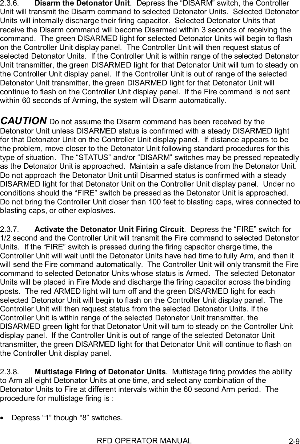 RFD OPERATOR MANUAL 2-92.3.6.  Disarm the Detonator Unit.  Depress the “DISARM” switch, the ControllerUnit will transmit the Disarm command to selected Detonator Units.  Selected DetonatorUnits will internally discharge their firing capacitor.  Selected Detonator Units thatreceive the Disarm command will become Disarmed within 3 seconds of receiving thecommand.  The green DISARMED light for selected Detonator Units will begin to flashon the Controller Unit display panel.  The Controller Unit will then request status ofselected Detonator Units.  If the Controller Unit is within range of the selected DetonatorUnit transmitter, the green DISARMED light for that Detonator Unit will turn to steady onthe Controller Unit display panel.  If the Controller Unit is out of range of the selectedDetonator Unit transmitter, the green DISARMED light for that Detonator Unit willcontinue to flash on the Controller Unit display panel.  If the Fire command is not sentwithin 60 seconds of Arming, the system will Disarm automatically.CAUTION Do not assume the Disarm command has been received by theDetonator Unit unless DISARMED status is confirmed with a steady DISARMED lightfor that Detonator Unit on the Controller Unit display panel.  If distance appears to bethe problem, move closer to the Detonator Unit following standard procedures for thistype of situation.  The “STATUS” and/or “DISARM” switches may be pressed repeatedlyas the Detonator Unit is approached.  Maintain a safe distance from the Detonator Unit.Do not approach the Detonator Unit until Disarmed status is confirmed with a steadyDISARMED light for that Detonator Unit on the Controller Unit display panel.  Under noconditions should the “FIRE” switch be pressed as the Detonator Unit is approached.Do not bring the Controller Unit closer than 100 feet to blasting caps, wires connected toblasting caps, or other explosives.2.3.7.  Activate the Detonator Unit Firing Circuit.  Depress the “FIRE” switch for1/2 second and the Controller Unit will transmit the Fire command to selected DetonatorUnits.  If the “FIRE” switch is pressed during the firing capacitor charge time, theController Unit will wait until the Detonator Units have had time to fully Arm, and then itwill send the Fire command automatically.  The Controller Unit will only transmit the Firecommand to selected Detonator Units whose status is Armed.  The selected DetonatorUnits will be placed in Fire Mode and discharge the firing capacitor across the bindingposts.  The red ARMED light will turn off and the green DISARMED light for eachselected Detonator Unit will begin to flash on the Controller Unit display panel.  TheController Unit will then request status from the selected Detonator Units. If theController Unit is within range of the selected Detonator Unit transmitter, theDISARMED green light for that Detonator Unit will turn to steady on the Controller Unitdisplay panel.  If the Controller Unit is out of range of the selected Detonator Unittransmitter, the green DISARMED light for that Detonator Unit will continue to flash onthe Controller Unit display panel.2.3.8.  Multistage Firing of Detonator Units.  Multistage firing provides the abilityto Arm all eight Detonator Units at one time, and select any combination of theDetonator Units to Fire at different intervals within the 60 second Arm period.  Theprocedure for multistage firing is :•  Depress “1” though “8” switches.