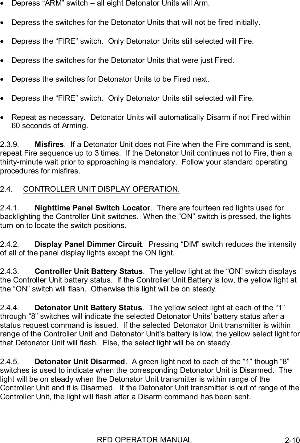RFD OPERATOR MANUAL 2-10•  Depress “ARM” switch – all eight Detonator Units will Arm.•  Depress the switches for the Detonator Units that will not be fired initially.•  Depress the “FIRE” switch.  Only Detonator Units still selected will Fire.•  Depress the switches for the Detonator Units that were just Fired.•  Depress the switches for Detonator Units to be Fired next.•  Depress the “FIRE” switch.  Only Detonator Units still selected will Fire.•  Repeat as necessary.  Detonator Units will automatically Disarm if not Fired within60 seconds of Arming.2.3.9.  Misfires.  If a Detonator Unit does not Fire when the Fire command is sent,repeat Fire sequence up to 3 times.  If the Detonator Unit continues not to Fire, then athirty-minute wait prior to approaching is mandatory.  Follow your standard operatingprocedures for misfires.2.4.  CONTROLLER UNIT DISPLAY OPERATION.2.4.1.  Nighttime Panel Switch Locator.  There are fourteen red lights used forbacklighting the Controller Unit switches.  When the “ON” switch is pressed, the lightsturn on to locate the switch positions.2.4.2.  Display Panel Dimmer Circuit.  Pressing “DIM” switch reduces the intensityof all of the panel display lights except the ON light.2.4.3.  Controller Unit Battery Status.  The yellow light at the “ON” switch displaysthe Controller Unit battery status.  If the Controller Unit Battery is low, the yellow light atthe “ON” switch will flash.  Otherwise this light will be on steady.2.4.4.  Detonator Unit Battery Status.  The yellow select light at each of the “1”through “8” switches will indicate the selected Detonator Units’ battery status after astatus request command is issued.  If the selected Detonator Unit transmitter is withinrange of the Controller Unit and Detonator Unit&apos;s battery is low, the yellow select light forthat Detonator Unit will flash.  Else, the select light will be on steady.2.4.5.  Detonator Unit Disarmed.  A green light next to each of the “1” though “8”switches is used to indicate when the corresponding Detonator Unit is Disarmed.  Thelight will be on steady when the Detonator Unit transmitter is within range of theController Unit and it is Disarmed.  If the Detonator Unit transmitter is out of range of theController Unit, the light will flash after a Disarm command has been sent.