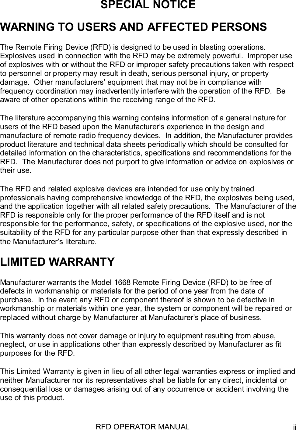 RFD OPERATOR MANUAL iiSPECIAL NOTICEWARNING TO USERS AND AFFECTED PERSONSThe Remote Firing Device (RFD) is designed to be used in blasting operations.Explosives used in connection with the RFD may be extremely powerful.  Improper useof explosives with or without the RFD or improper safety precautions taken with respectto personnel or property may result in death, serious personal injury, or propertydamage.  Other manufacturers’ equipment that may not be in compliance withfrequency coordination may inadvertently interfere with the operation of the RFD.  Beaware of other operations within the receiving range of the RFD.The literature accompanying this warning contains information of a general nature forusers of the RFD based upon the Manufacturer’s experience in the design andmanufacture of remote radio frequency devices.  In addition, the Manufacturer providesproduct literature and technical data sheets periodically which should be consulted fordetailed information on the characteristics, specifications and recommendations for theRFD.  The Manufacturer does not purport to give information or advice on explosives ortheir use.The RFD and related explosive devices are intended for use only by trainedprofessionals having comprehensive knowledge of the RFD, the explosives being used,and the application together with all related safety precautions.  The Manufacturer of theRFD is responsible only for the proper performance of the RFD itself and is notresponsible for the performance, safety, or specifications of the explosive used, nor thesuitability of the RFD for any particular purpose other than that expressly described inthe Manufacturer’s literature.LIMITED WARRANTYManufacturer warrants the Model 1668 Remote Firing Device (RFD) to be free ofdefects in workmanship or materials for the period of one year from the date ofpurchase.  In the event any RFD or component thereof is shown to be defective inworkmanship or materials within one year, the system or component will be repaired orreplaced without charge by Manufacturer at Manufacturer’s place of business.This warranty does not cover damage or injury to equipment resulting from abuse,neglect, or use in applications other than expressly described by Manufacturer as fitpurposes for the RFD.This Limited Warranty is given in lieu of all other legal warranties express or implied andneither Manufacturer nor its representatives shall be liable for any direct, incidental orconsequential loss or damages arising out of any occurrence or accident involving theuse of this product.