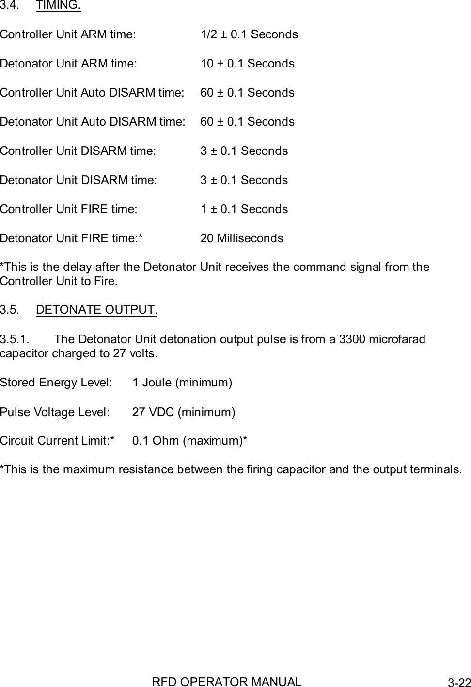 RFD OPERATOR MANUAL 3-223.4. TIMING.Controller Unit ARM time: 1/2 ± 0.1 SecondsDetonator Unit ARM time: 10 ± 0.1 SecondsController Unit Auto DISARM time: 60 ± 0.1 SecondsDetonator Unit Auto DISARM time: 60 ± 0.1 SecondsController Unit DISARM time: 3 ± 0.1 SecondsDetonator Unit DISARM time: 3 ± 0.1 SecondsController Unit FIRE time: 1 ± 0.1 SecondsDetonator Unit FIRE time:* 20 Milliseconds*This is the delay after the Detonator Unit receives the command signal from theController Unit to Fire.3.5. DETONATE OUTPUT.3.5.1.  The Detonator Unit detonation output pulse is from a 3300 microfaradcapacitor charged to 27 volts.Stored Energy Level: 1 Joule (minimum)Pulse Voltage Level: 27 VDC (minimum)Circuit Current Limit:* 0.1 Ohm (maximum)**This is the maximum resistance between the firing capacitor and the output terminals.