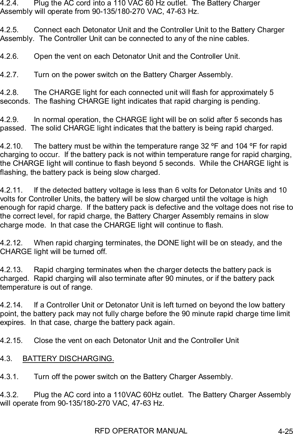 RFD OPERATOR MANUAL 4-254.2.4.  Plug the AC cord into a 110 VAC 60 Hz outlet.  The Battery ChargerAssembly will operate from 90-135/180-270 VAC, 47-63 Hz.4.2.5.  Connect each Detonator Unit and the Controller Unit to the Battery ChargerAssembly.  The Controller Unit can be connected to any of the nine cables.4.2.6.  Open the vent on each Detonator Unit and the Controller Unit.4.2.7.  Turn on the power switch on the Battery Charger Assembly.4.2.8.  The CHARGE light for each connected unit will flash for approximately 5seconds.  The flashing CHARGE light indicates that rapid charging is pending.4.2.9.  In normal operation, the CHARGE light will be on solid after 5 seconds haspassed.  The solid CHARGE light indicates that the battery is being rapid charged.4.2.10.  The battery must be within the temperature range 32 ºF and 104 ºF for rapidcharging to occur.  If the battery pack is not within temperature range for rapid charging,the CHARGE light will continue to flash beyond 5 seconds.  While the CHARGE light isflashing, the battery pack is being slow charged.4.2.11.  If the detected battery voltage is less than 6 volts for Detonator Units and 10volts for Controller Units, the battery will be slow charged until the voltage is highenough for rapid charge.  If the battery pack is defective and the voltage does not rise tothe correct level, for rapid charge, the Battery Charger Assembly remains in slowcharge mode.  In that case the CHARGE light will continue to flash.4.2.12.  When rapid charging terminates, the DONE light will be on steady, and theCHARGE light will be turned off.4.2.13.  Rapid charging terminates when the charger detects the battery pack ischarged.  Rapid charging will also terminate after 90 minutes, or if the battery packtemperature is out of range.4.2.14.  If a Controller Unit or Detonator Unit is left turned on beyond the low batterypoint, the battery pack may not fully charge before the 90 minute rapid charge time limitexpires.  In that case, charge the battery pack again.4.2.15.  Close the vent on each Detonator Unit and the Controller Unit4.3. BATTERY DISCHARGING.4.3.1.  Turn off the power switch on the Battery Charger Assembly.4.3.2.  Plug the AC cord into a 110VAC 60Hz outlet.  The Battery Charger Assemblywill operate from 90-135/180-270 VAC, 47-63 Hz.