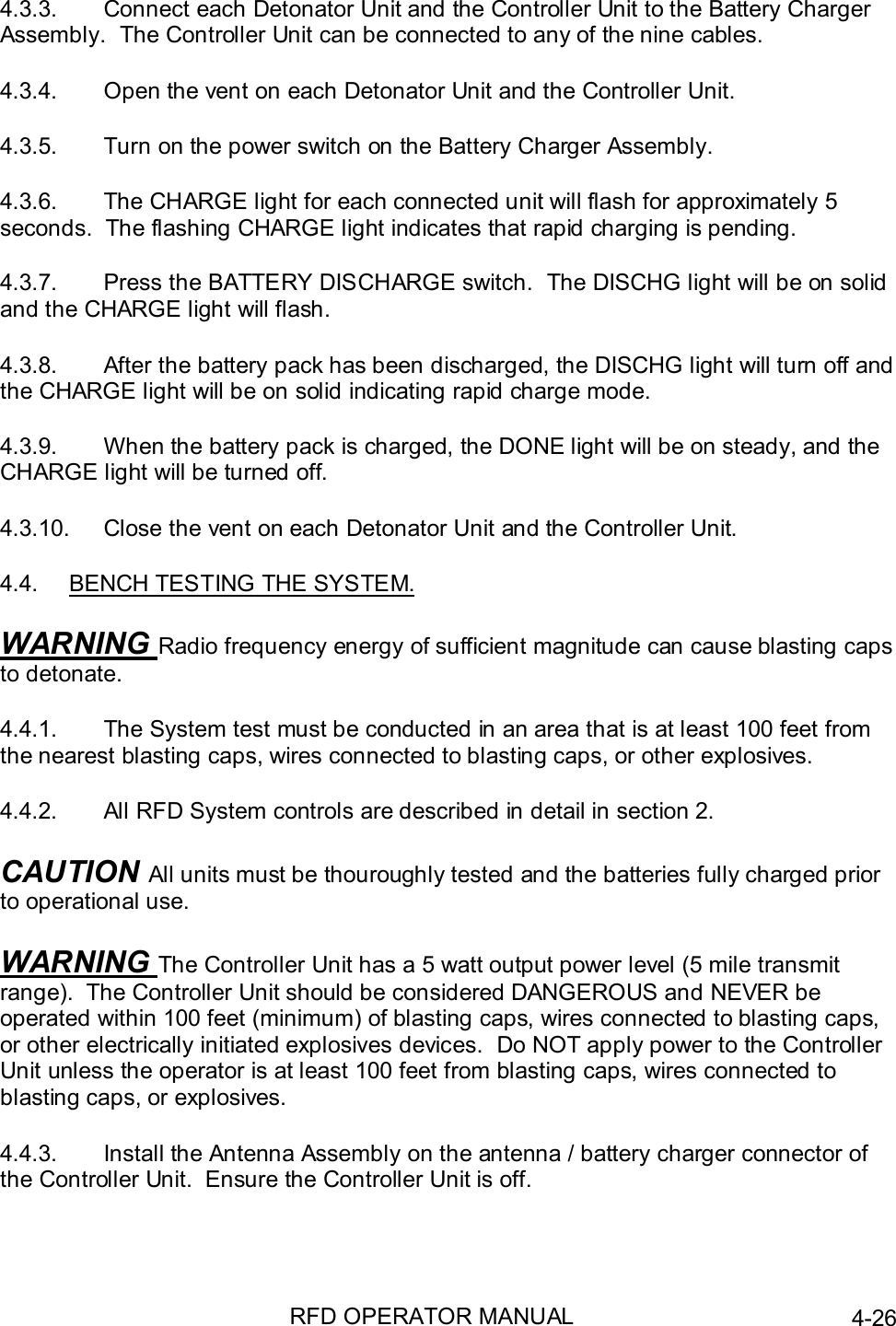 RFD OPERATOR MANUAL 4-264.3.3.  Connect each Detonator Unit and the Controller Unit to the Battery ChargerAssembly.  The Controller Unit can be connected to any of the nine cables.4.3.4.  Open the vent on each Detonator Unit and the Controller Unit.4.3.5.  Turn on the power switch on the Battery Charger Assembly.4.3.6.  The CHARGE light for each connected unit will flash for approximately 5seconds.  The flashing CHARGE light indicates that rapid charging is pending.4.3.7.  Press the BATTERY DISCHARGE switch.  The DISCHG light will be on solidand the CHARGE light will flash.4.3.8.  After the battery pack has been discharged, the DISCHG light will turn off andthe CHARGE light will be on solid indicating rapid charge mode.4.3.9.  When the battery pack is charged, the DONE light will be on steady, and theCHARGE light will be turned off.4.3.10.  Close the vent on each Detonator Unit and the Controller Unit.4.4.  BENCH TESTING THE SYSTEM.WARNING Radio frequency energy of sufficient magnitude can cause blasting capsto detonate.4.4.1.  The System test must be conducted in an area that is at least 100 feet fromthe nearest blasting caps, wires connected to blasting caps, or other explosives.4.4.2.  All RFD System controls are described in detail in section 2.CAUTION All units must be thouroughly tested and the batteries fully charged priorto operational use.WARNING The Controller Unit has a 5 watt output power level (5 mile transmitrange).  The Controller Unit should be considered DANGEROUS and NEVER beoperated within 100 feet (minimum) of blasting caps, wires connected to blasting caps,or other electrically initiated explosives devices.  Do NOT apply power to the ControllerUnit unless the operator is at least 100 feet from blasting caps, wires connected toblasting caps, or explosives.4.4.3.  Install the Antenna Assembly on the antenna / battery charger connector ofthe Controller Unit.  Ensure the Controller Unit is off.