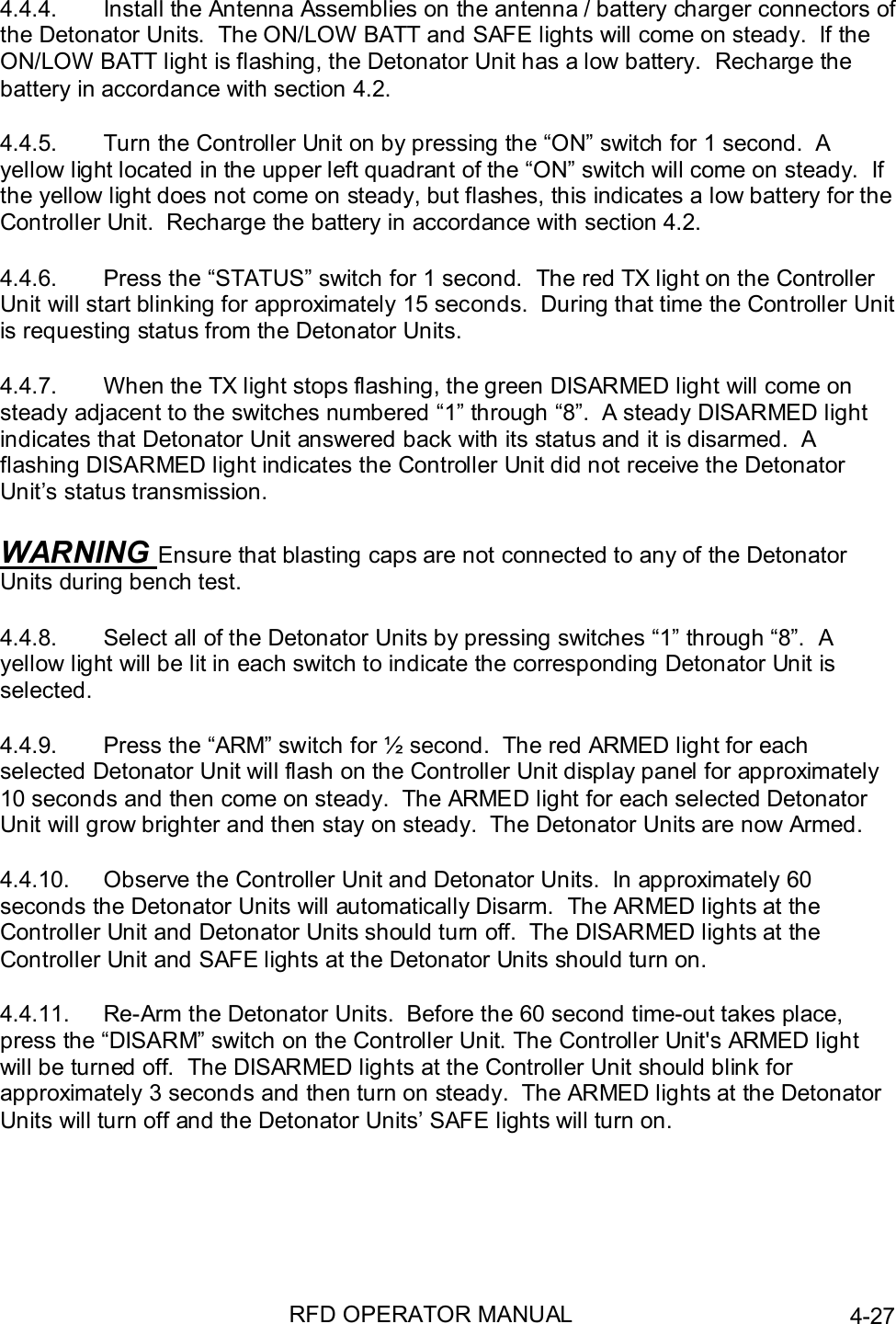 RFD OPERATOR MANUAL 4-274.4.4.  Install the Antenna Assemblies on the antenna / battery charger connectors ofthe Detonator Units.  The ON/LOW BATT and SAFE lights will come on steady.  If theON/LOW BATT light is flashing, the Detonator Unit has a low battery.  Recharge thebattery in accordance with section 4.2.4.4.5.  Turn the Controller Unit on by pressing the “ON” switch for 1 second.  Ayellow light located in the upper left quadrant of the “ON” switch will come on steady.  Ifthe yellow light does not come on steady, but flashes, this indicates a low battery for theController Unit.  Recharge the battery in accordance with section 4.2.4.4.6.  Press the “STATUS” switch for 1 second.  The red TX light on the ControllerUnit will start blinking for approximately 15 seconds.  During that time the Controller Unitis requesting status from the Detonator Units.4.4.7.  When the TX light stops flashing, the green DISARMED light will come onsteady adjacent to the switches numbered “1” through “8”.  A steady DISARMED lightindicates that Detonator Unit answered back with its status and it is disarmed.  Aflashing DISARMED light indicates the Controller Unit did not receive the DetonatorUnit’s status transmission.WARNING Ensure that blasting caps are not connected to any of the DetonatorUnits during bench test.4.4.8.  Select all of the Detonator Units by pressing switches “1” through “8”.  Ayellow light will be lit in each switch to indicate the corresponding Detonator Unit isselected.4.4.9.  Press the “ARM” switch for ½ second.  The red ARMED light for eachselected Detonator Unit will flash on the Controller Unit display panel for approximately10 seconds and then come on steady.  The ARMED light for each selected DetonatorUnit will grow brighter and then stay on steady.  The Detonator Units are now Armed.4.4.10.  Observe the Controller Unit and Detonator Units.  In approximately 60seconds the Detonator Units will automatically Disarm.  The ARMED lights at theController Unit and Detonator Units should turn off.  The DISARMED lights at theController Unit and SAFE lights at the Detonator Units should turn on.4.4.11.  Re-Arm the Detonator Units.  Before the 60 second time-out takes place,press the “DISARM” switch on the Controller Unit. The Controller Unit&apos;s ARMED lightwill be turned off.  The DISARMED lights at the Controller Unit should blink forapproximately 3 seconds and then turn on steady.  The ARMED lights at the DetonatorUnits will turn off and the Detonator Units’ SAFE lights will turn on.