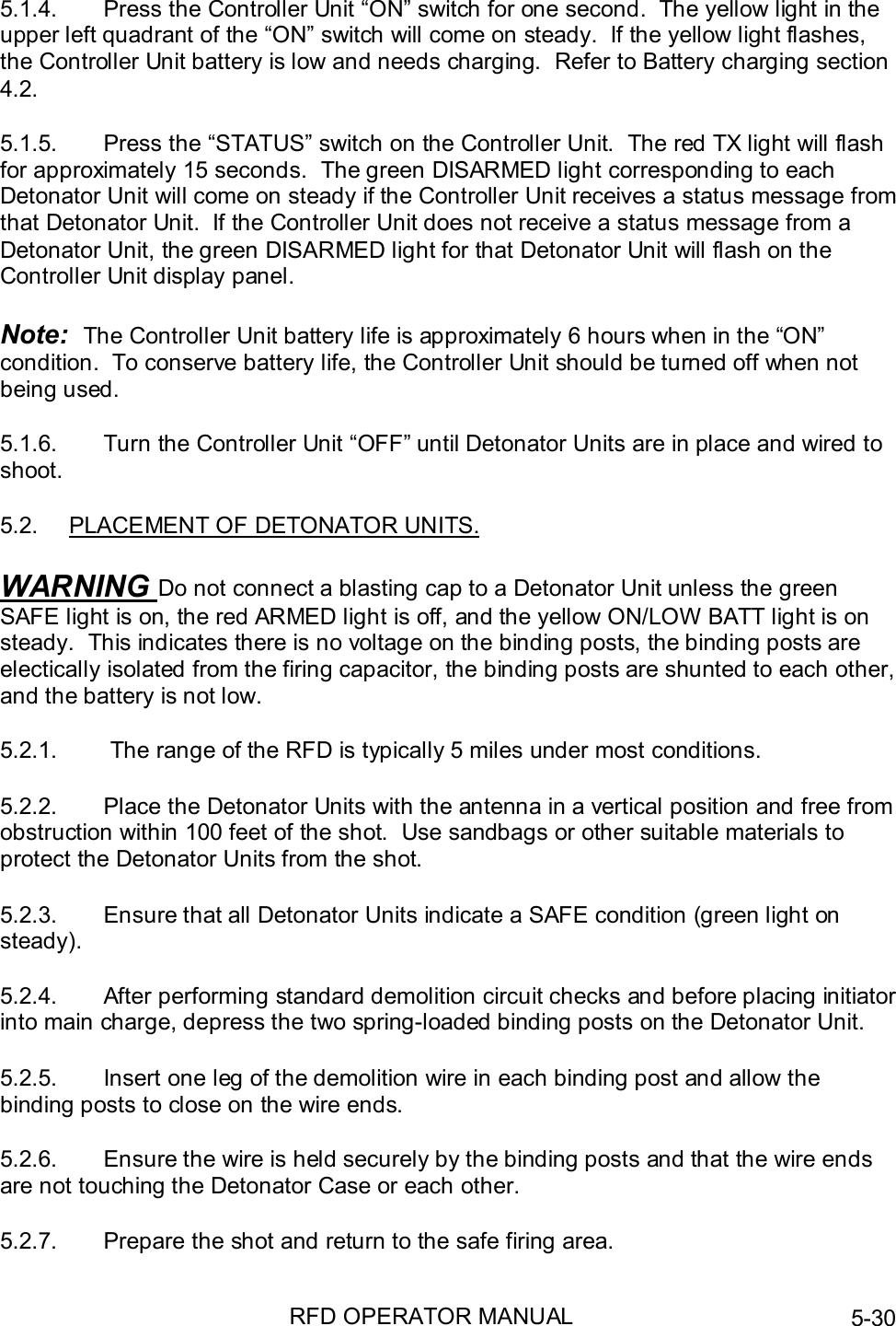 RFD OPERATOR MANUAL 5-305.1.4.  Press the Controller Unit “ON” switch for one second.  The yellow light in theupper left quadrant of the “ON” switch will come on steady.  If the yellow light flashes,the Controller Unit battery is low and needs charging.  Refer to Battery charging section4.2.5.1.5.  Press the “STATUS” switch on the Controller Unit.  The red TX light will flashfor approximately 15 seconds.  The green DISARMED light corresponding to eachDetonator Unit will come on steady if the Controller Unit receives a status message fromthat Detonator Unit.  If the Controller Unit does not receive a status message from aDetonator Unit, the green DISARMED light for that Detonator Unit will flash on theController Unit display panel.Note:  The Controller Unit battery life is approximately 6 hours when in the “ON”condition.  To conserve battery life, the Controller Unit should be turned off when notbeing used.5.1.6.  Turn the Controller Unit “OFF” until Detonator Units are in place and wired toshoot.5.2.  PLACEMENT OF DETONATOR UNITS.WARNING Do not connect a blasting cap to a Detonator Unit unless the greenSAFE light is on, the red ARMED light is off, and the yellow ON/LOW BATT light is onsteady.  This indicates there is no voltage on the binding posts, the binding posts areelectically isolated from the firing capacitor, the binding posts are shunted to each other,and the battery is not low.5.2.1.   The range of the RFD is typically 5 miles under most conditions.5.2.2.  Place the Detonator Units with the antenna in a vertical position and free fromobstruction within 100 feet of the shot.  Use sandbags or other suitable materials toprotect the Detonator Units from the shot.5.2.3.  Ensure that all Detonator Units indicate a SAFE condition (green light onsteady).5.2.4.  After performing standard demolition circuit checks and before placing initiatorinto main charge, depress the two spring-loaded binding posts on the Detonator Unit.5.2.5.  Insert one leg of the demolition wire in each binding post and allow thebinding posts to close on the wire ends.5.2.6.  Ensure the wire is held securely by the binding posts and that the wire endsare not touching the Detonator Case or each other.5.2.7.  Prepare the shot and return to the safe firing area.