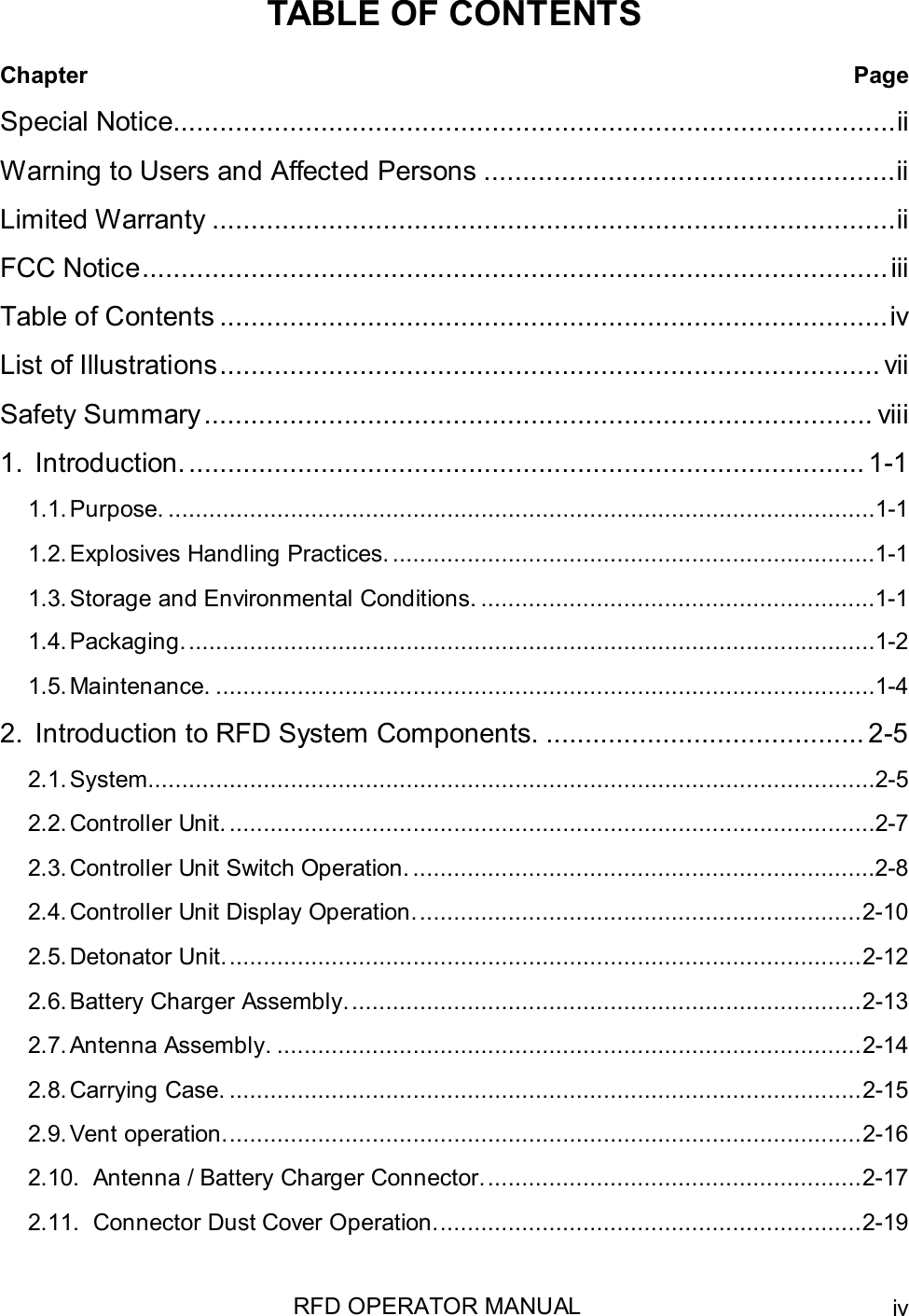 RFD OPERATOR MANUAL ivTABLE OF CONTENTSChapter PageSpecial Notice.............................................................................................iiWarning to Users and Affected Persons .....................................................iiLimited Warranty ........................................................................................iiFCC Notice................................................................................................iiiTable of Contents ......................................................................................ivList of Illustrations..................................................................................... viiSafety Summary...................................................................................... viii1. Introduction. ....................................................................................... 1-11.1. Purpose. ........................................................................................................1-11.2.Explosives Handling Practices. .......................................................................1-11.3.Storage and Environmental Conditions. ..........................................................1-11.4. Packaging......................................................................................................1-21.5. Maintenance. .................................................................................................1-42. Introduction to RFD System Components. ......................................... 2-52.1. System...........................................................................................................2-52.2.Controller Unit. ...............................................................................................2-72.3.Controller Unit Switch Operation. ....................................................................2-82.4.Controller Unit Display Operation..................................................................2-102.5.Detonator Unit..............................................................................................2-122.6.Battery Charger Assembly............................................................................2-132.7.Antenna Assembly. ......................................................................................2-142.8.Carrying Case. .............................................................................................2-152.9.Vent operation..............................................................................................2-162.10. Antenna / Battery Charger Connector........................................................2-172.11. Connector Dust Cover Operation...............................................................2-19