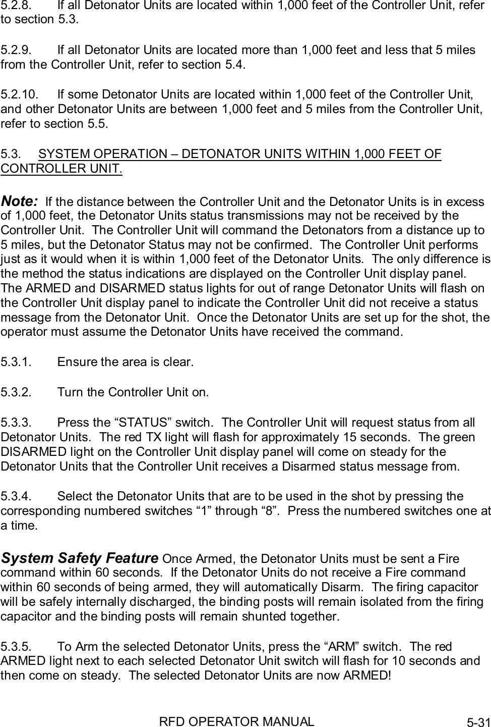 RFD OPERATOR MANUAL 5-315.2.8.  If all Detonator Units are located within 1,000 feet of the Controller Unit, referto section 5.3.5.2.9.  If all Detonator Units are located more than 1,000 feet and less that 5 milesfrom the Controller Unit, refer to section 5.4.5.2.10.  If some Detonator Units are located within 1,000 feet of the Controller Unit,and other Detonator Units are between 1,000 feet and 5 miles from the Controller Unit,refer to section 5.5.5.3.  SYSTEM OPERATION – DETONATOR UNITS WITHIN 1,000 FEET OFCONTROLLER UNIT.Note:  If the distance between the Controller Unit and the Detonator Units is in excessof 1,000 feet, the Detonator Units status transmissions may not be received by theController Unit.  The Controller Unit will command the Detonators from a distance up to5 miles, but the Detonator Status may not be confirmed.  The Controller Unit performsjust as it would when it is within 1,000 feet of the Detonator Units.  The only difference isthe method the status indications are displayed on the Controller Unit display panel.The ARMED and DISARMED status lights for out of range Detonator Units will flash onthe Controller Unit display panel to indicate the Controller Unit did not receive a statusmessage from the Detonator Unit.  Once the Detonator Units are set up for the shot, theoperator must assume the Detonator Units have received the command.5.3.1.  Ensure the area is clear.5.3.2.  Turn the Controller Unit on.5.3.3.  Press the “STATUS” switch.  The Controller Unit will request status from allDetonator Units.  The red TX light will flash for approximately 15 seconds.  The greenDISARMED light on the Controller Unit display panel will come on steady for theDetonator Units that the Controller Unit receives a Disarmed status message from.5.3.4.  Select the Detonator Units that are to be used in the shot by pressing thecorresponding numbered switches “1” through “8”.  Press the numbered switches one ata time.System Safety Feature Once Armed, the Detonator Units must be sent a Firecommand within 60 seconds.  If the Detonator Units do not receive a Fire commandwithin 60 seconds of being armed, they will automatically Disarm.  The firing capacitorwill be safely internally discharged, the binding posts will remain isolated from the firingcapacitor and the binding posts will remain shunted together.5.3.5.  To Arm the selected Detonator Units, press the “ARM” switch.  The redARMED light next to each selected Detonator Unit switch will flash for 10 seconds andthen come on steady.  The selected Detonator Units are now ARMED!