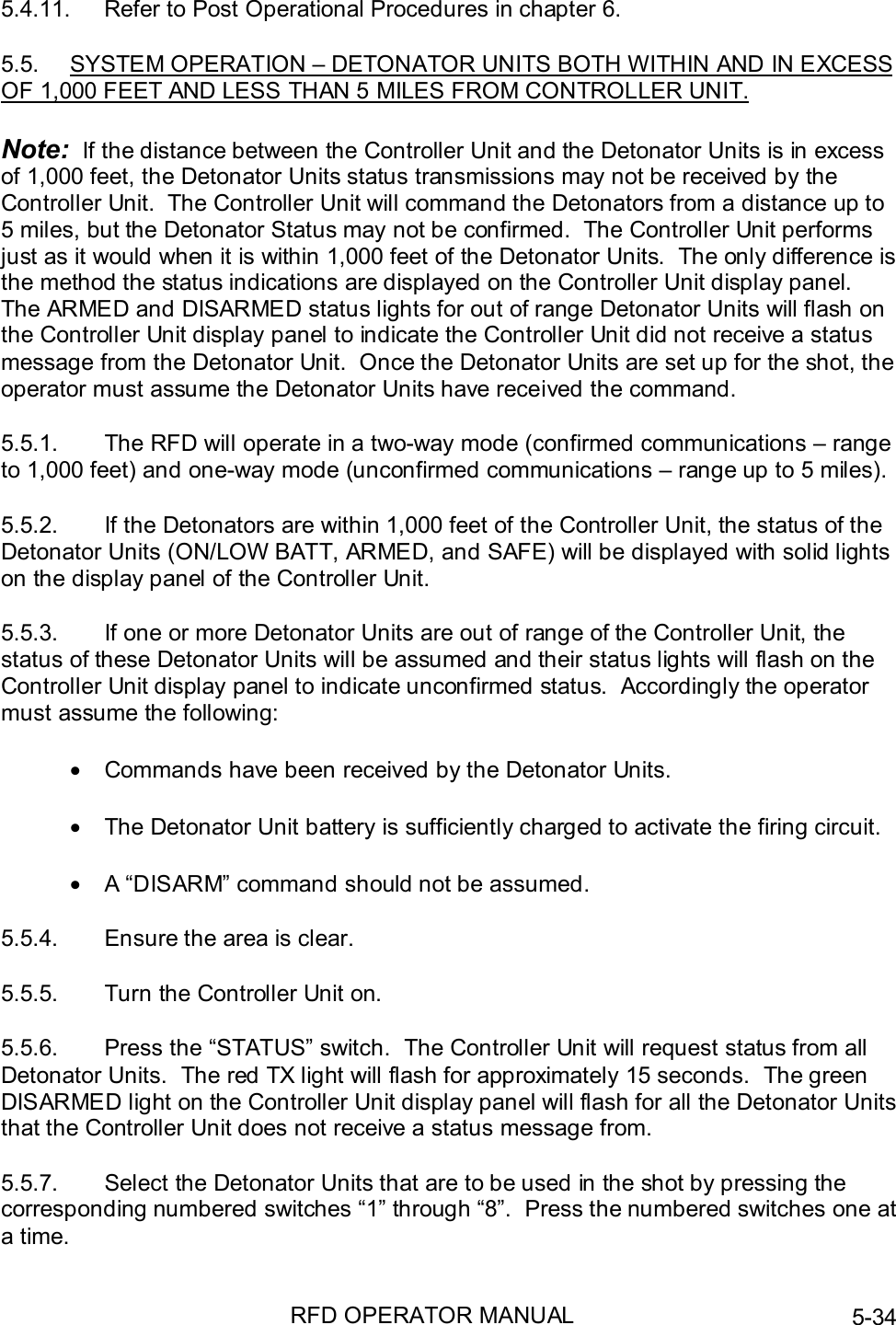 RFD OPERATOR MANUAL 5-345.4.11.  Refer to Post Operational Procedures in chapter 6.5.5.  SYSTEM OPERATION – DETONATOR UNITS BOTH WITHIN AND IN EXCESSOF 1,000 FEET AND LESS THAN 5 MILES FROM CONTROLLER UNIT.Note:  If the distance between the Controller Unit and the Detonator Units is in excessof 1,000 feet, the Detonator Units status transmissions may not be received by theController Unit.  The Controller Unit will command the Detonators from a distance up to5 miles, but the Detonator Status may not be confirmed.  The Controller Unit performsjust as it would when it is within 1,000 feet of the Detonator Units.  The only difference isthe method the status indications are displayed on the Controller Unit display panel.The ARMED and DISARMED status lights for out of range Detonator Units will flash onthe Controller Unit display panel to indicate the Controller Unit did not receive a statusmessage from the Detonator Unit.  Once the Detonator Units are set up for the shot, theoperator must assume the Detonator Units have received the command.5.5.1.  The RFD will operate in a two-way mode (confirmed communications – rangeto 1,000 feet) and one-way mode (unconfirmed communications – range up to 5 miles).5.5.2.  If the Detonators are within 1,000 feet of the Controller Unit, the status of theDetonator Units (ON/LOW BATT, ARMED, and SAFE) will be displayed with solid lightson the display panel of the Controller Unit.5.5.3.  If one or more Detonator Units are out of range of the Controller Unit, thestatus of these Detonator Units will be assumed and their status lights will flash on theController Unit display panel to indicate unconfirmed status.  Accordingly the operatormust assume the following:•  Commands have been received by the Detonator Units.•  The Detonator Unit battery is sufficiently charged to activate the firing circuit.•  A “DISARM” command should not be assumed.5.5.4.  Ensure the area is clear.5.5.5.  Turn the Controller Unit on.5.5.6.  Press the “STATUS” switch.  The Controller Unit will request status from allDetonator Units.  The red TX light will flash for approximately 15 seconds.  The greenDISARMED light on the Controller Unit display panel will flash for all the Detonator Unitsthat the Controller Unit does not receive a status message from.5.5.7.  Select the Detonator Units that are to be used in the shot by pressing thecorresponding numbered switches “1” through “8”.  Press the numbered switches one ata time.