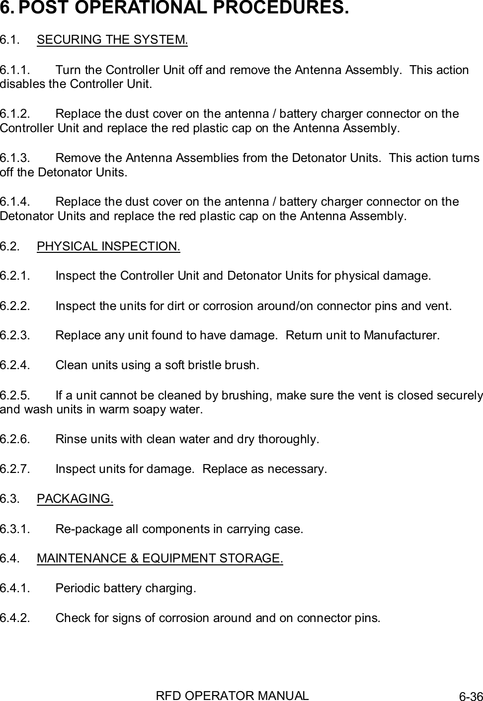 RFD OPERATOR MANUAL 6-366. POST OPERATIONAL PROCEDURES.6.1.  SECURING THE SYSTEM.6.1.1.  Turn the Controller Unit off and remove the Antenna Assembly.  This actiondisables the Controller Unit.6.1.2.  Replace the dust cover on the antenna / battery charger connector on theController Unit and replace the red plastic cap on the Antenna Assembly.6.1.3.  Remove the Antenna Assemblies from the Detonator Units.  This action turnsoff the Detonator Units.6.1.4.  Replace the dust cover on the antenna / battery charger connector on theDetonator Units and replace the red plastic cap on the Antenna Assembly.6.2. PHYSICAL INSPECTION.6.2.1.  Inspect the Controller Unit and Detonator Units for physical damage.6.2.2.  Inspect the units for dirt or corrosion around/on connector pins and vent.6.2.3.  Replace any unit found to have damage.  Return unit to Manufacturer.6.2.4.  Clean units using a soft bristle brush.6.2.5.  If a unit cannot be cleaned by brushing, make sure the vent is closed securelyand wash units in warm soapy water.6.2.6.  Rinse units with clean water and dry thoroughly.6.2.7.  Inspect units for damage.  Replace as necessary.6.3. PACKAGING.6.3.1.  Re-package all components in carrying case.6.4.  MAINTENANCE &amp; EQUIPMENT STORAGE.6.4.1.  Periodic battery charging.6.4.2.  Check for signs of corrosion around and on connector pins.