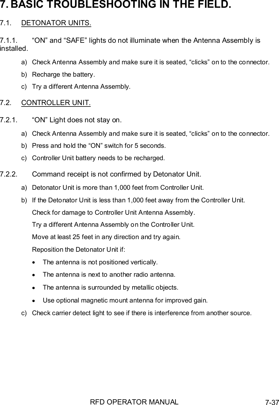 RFD OPERATOR MANUAL 7-377. BASIC TROUBLESHOOTING IN THE FIELD.7.1. DETONATOR UNITS.7.1.1.  “ON” and “SAFE” lights do not illuminate when the Antenna Assembly isinstalled.a)  Check Antenna Assembly and make sure it is seated, “clicks” on to the connector.b)  Recharge the battery.c)  Try a different Antenna Assembly.7.2. CONTROLLER UNIT.7.2.1.  “ON” Light does not stay on.a)  Check Antenna Assembly and make sure it is seated, “clicks” on to the connector.b)  Press and hold the “ON” switch for 5 seconds.c)  Controller Unit battery needs to be recharged.7.2.2.  Command receipt is not confirmed by Detonator Unit.a)  Detonator Unit is more than 1,000 feet from Controller Unit.b)  If the Detonator Unit is less than 1,000 feet away from the Controller Unit.Check for damage to Controller Unit Antenna Assembly.Try a different Antenna Assembly on the Controller Unit.Move at least 25 feet in any direction and try again.Reposition the Detonator Unit if:•  The antenna is not positioned vertically.•  The antenna is next to another radio antenna.•  The antenna is surrounded by metallic objects.•  Use optional magnetic mount antenna for improved gain.c)  Check carrier detect light to see if there is interference from another source.