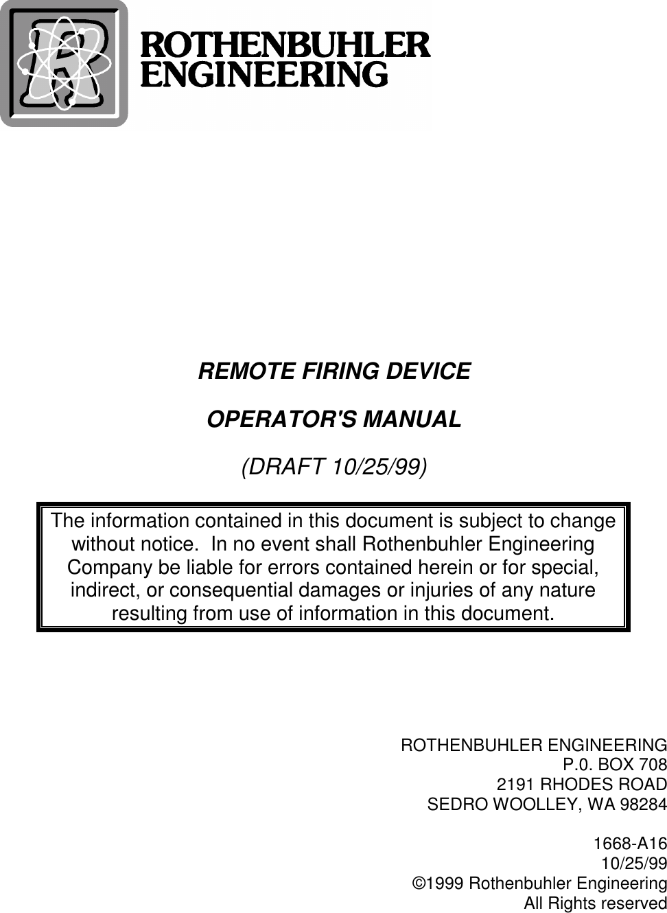 REMOTE FIRING DEVICEOPERATOR&apos;S MANUAL(DRAFT 10/25/99)The information contained in this document is subject to changewithout notice.  In no event shall Rothenbuhler EngineeringCompany be liable for errors contained herein or for special,indirect, or consequential damages or injuries of any natureresulting from use of information in this document.ROTHENBUHLER ENGINEERINGP.0. BOX 7082191 RHODES ROADSEDRO WOOLLEY, WA 982841668-A1610/25/99©1999 Rothenbuhler EngineeringAll Rights reserved