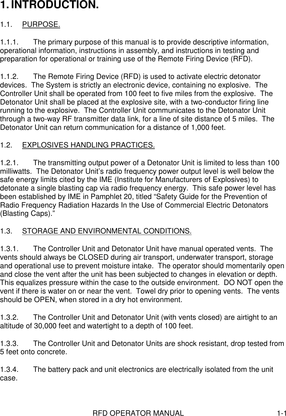 RFD OPERATOR MANUAL 1-11. INTRODUCTION.1.1. PURPOSE.1.1.1.  The primary purpose of this manual is to provide descriptive information,operational information, instructions in assembly, and instructions in testing andpreparation for operational or training use of the Remote Firing Device (RFD).1.1.2.  The Remote Firing Device (RFD) is used to activate electric detonatordevices.  The System is strictly an electronic device, containing no explosive.  TheController Unit shall be operated from 100 feet to five miles from the explosive.  TheDetonator Unit shall be placed at the explosive site, with a two-conductor firing linerunning to the explosive.  The Controller Unit communicates to the Detonator Unitthrough a two-way RF transmitter data link, for a line of site distance of 5 miles.  TheDetonator Unit can return communication for a distance of 1,000 feet.1.2.  EXPLOSIVES HANDLING PRACTICES.1.2.1.  The transmitting output power of a Detonator Unit is limited to less than 100milliwatts.  The Detonator Unit’s radio frequency power output level is well below thesafe energy limits cited by the IME (Institute for Manufacturers of Explosives) todetonate a single blasting cap via radio frequency energy.  This safe power level hasbeen established by IME in Pamphlet 20, titled “Safety Guide for the Prevention ofRadio Frequency Radiation Hazards In the Use of Commercial Electric Detonators(Blasting Caps).”1.3.  STORAGE AND ENVIRONMENTAL CONDITIONS.1.3.1.  The Controller Unit and Detonator Unit have manual operated vents.  Thevents should always be CLOSED during air transport, underwater transport, storageand operational use to prevent moisture intake.  The operator should momentarily openand close the vent after the unit has been subjected to changes in elevation or depth.This equalizes pressure within the case to the outside environment.  DO NOT open thevent if there is water on or near the vent.  Towel dry prior to opening vents.  The ventsshould be OPEN, when stored in a dry hot environment.1.3.2.  The Controller Unit and Detonator Unit (with vents closed) are airtight to analtitude of 30,000 feet and watertight to a depth of 100 feet.1.3.3.  The Controller Unit and Detonator Units are shock resistant, drop tested from5 feet onto concrete.1.3.4.  The battery pack and unit electronics are electrically isolated from the unitcase.