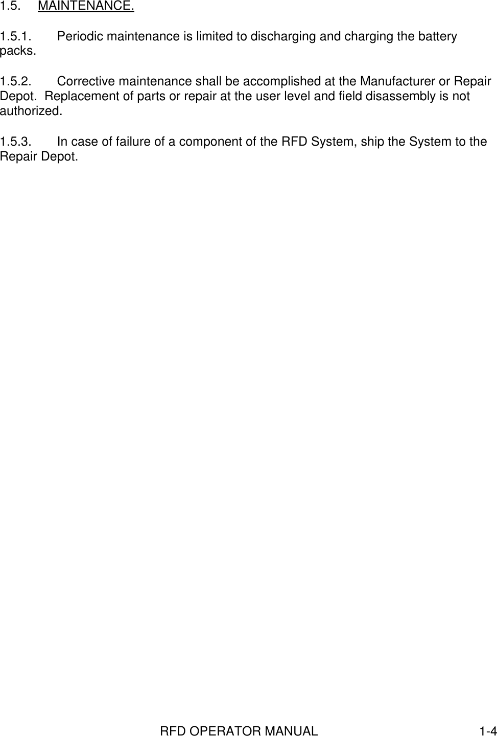 RFD OPERATOR MANUAL 1-41.5. MAINTENANCE.1.5.1.  Periodic maintenance is limited to discharging and charging the batterypacks.1.5.2.  Corrective maintenance shall be accomplished at the Manufacturer or RepairDepot.  Replacement of parts or repair at the user level and field disassembly is notauthorized.1.5.3.  In case of failure of a component of the RFD System, ship the System to theRepair Depot.