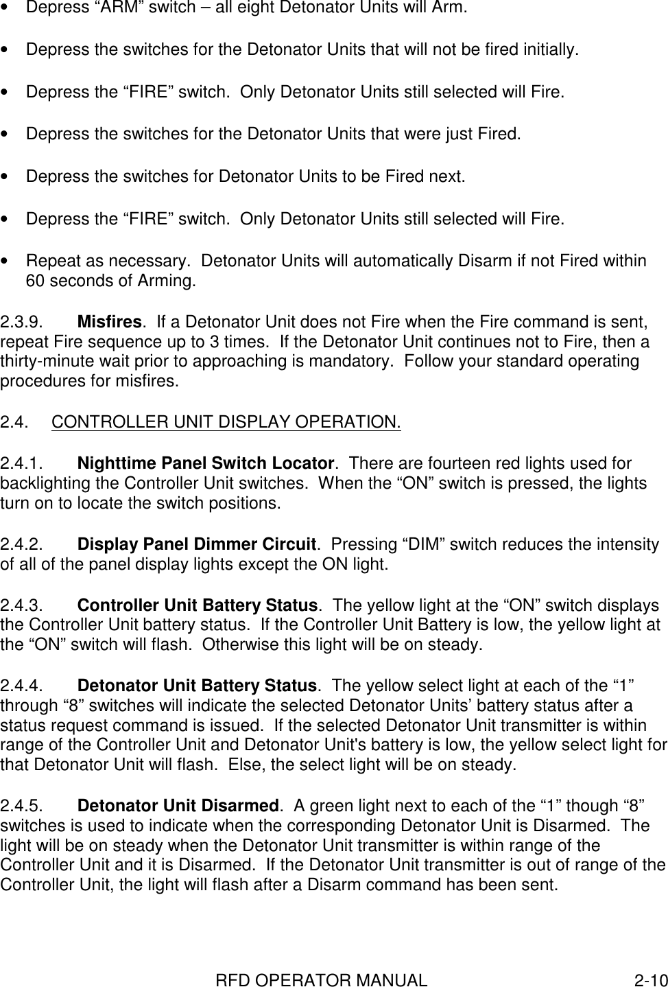 RFD OPERATOR MANUAL 2-10•  Depress “ARM” switch – all eight Detonator Units will Arm.•  Depress the switches for the Detonator Units that will not be fired initially.•  Depress the “FIRE” switch.  Only Detonator Units still selected will Fire.•  Depress the switches for the Detonator Units that were just Fired.•  Depress the switches for Detonator Units to be Fired next.•  Depress the “FIRE” switch.  Only Detonator Units still selected will Fire.•  Repeat as necessary.  Detonator Units will automatically Disarm if not Fired within60 seconds of Arming.2.3.9.  Misfires.  If a Detonator Unit does not Fire when the Fire command is sent,repeat Fire sequence up to 3 times.  If the Detonator Unit continues not to Fire, then athirty-minute wait prior to approaching is mandatory.  Follow your standard operatingprocedures for misfires.2.4.  CONTROLLER UNIT DISPLAY OPERATION.2.4.1.  Nighttime Panel Switch Locator.  There are fourteen red lights used forbacklighting the Controller Unit switches.  When the “ON” switch is pressed, the lightsturn on to locate the switch positions.2.4.2.  Display Panel Dimmer Circuit.  Pressing “DIM” switch reduces the intensityof all of the panel display lights except the ON light.2.4.3.  Controller Unit Battery Status.  The yellow light at the “ON” switch displaysthe Controller Unit battery status.  If the Controller Unit Battery is low, the yellow light atthe “ON” switch will flash.  Otherwise this light will be on steady.2.4.4.  Detonator Unit Battery Status.  The yellow select light at each of the “1”through “8” switches will indicate the selected Detonator Units’ battery status after astatus request command is issued.  If the selected Detonator Unit transmitter is withinrange of the Controller Unit and Detonator Unit&apos;s battery is low, the yellow select light forthat Detonator Unit will flash.  Else, the select light will be on steady.2.4.5.  Detonator Unit Disarmed.  A green light next to each of the “1” though “8”switches is used to indicate when the corresponding Detonator Unit is Disarmed.  Thelight will be on steady when the Detonator Unit transmitter is within range of theController Unit and it is Disarmed.  If the Detonator Unit transmitter is out of range of theController Unit, the light will flash after a Disarm command has been sent.
