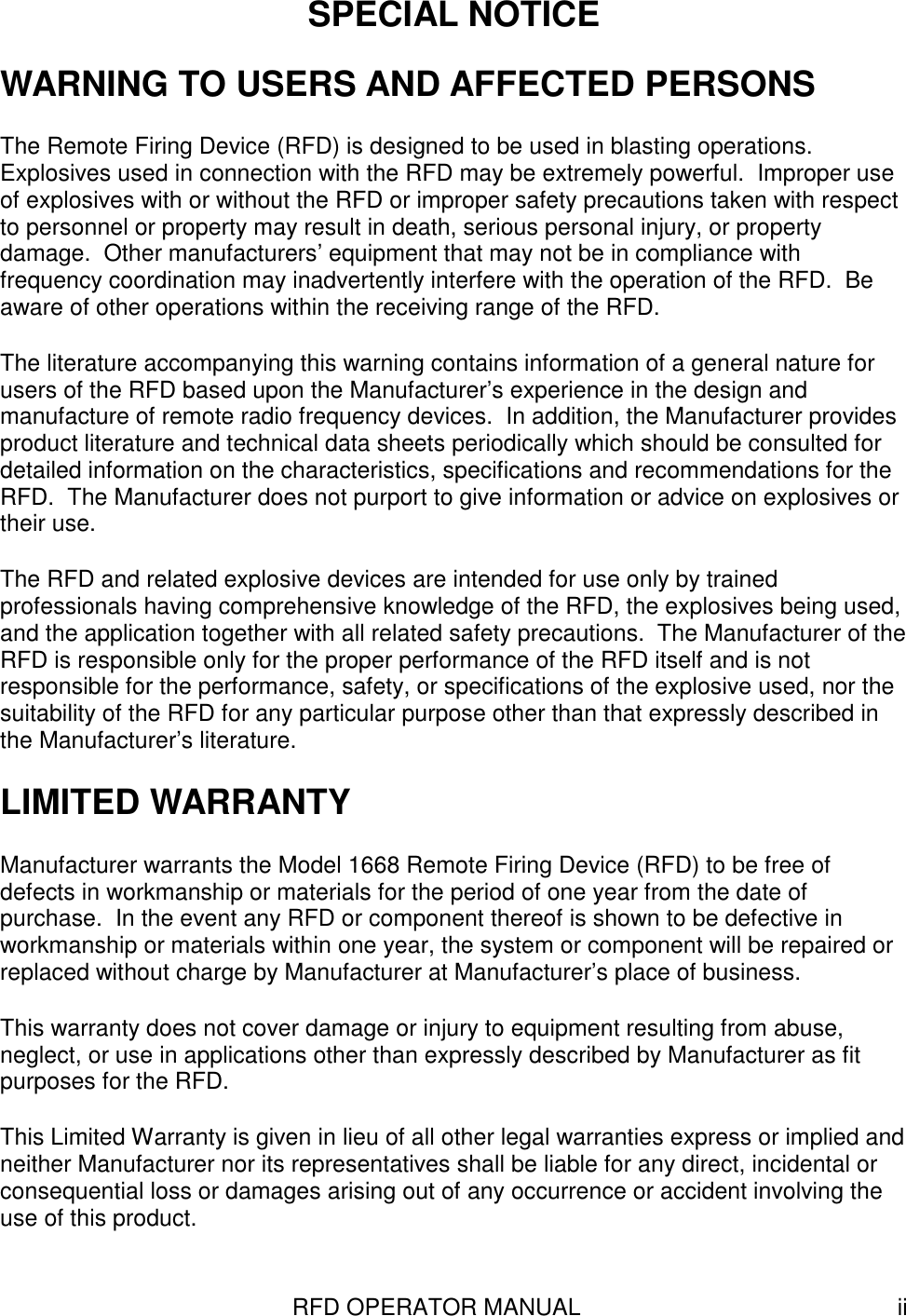 RFD OPERATOR MANUAL iiSPECIAL NOTICEWARNING TO USERS AND AFFECTED PERSONSThe Remote Firing Device (RFD) is designed to be used in blasting operations.Explosives used in connection with the RFD may be extremely powerful.  Improper useof explosives with or without the RFD or improper safety precautions taken with respectto personnel or property may result in death, serious personal injury, or propertydamage.  Other manufacturers’ equipment that may not be in compliance withfrequency coordination may inadvertently interfere with the operation of the RFD.  Beaware of other operations within the receiving range of the RFD.The literature accompanying this warning contains information of a general nature forusers of the RFD based upon the Manufacturer’s experience in the design andmanufacture of remote radio frequency devices.  In addition, the Manufacturer providesproduct literature and technical data sheets periodically which should be consulted fordetailed information on the characteristics, specifications and recommendations for theRFD.  The Manufacturer does not purport to give information or advice on explosives ortheir use.The RFD and related explosive devices are intended for use only by trainedprofessionals having comprehensive knowledge of the RFD, the explosives being used,and the application together with all related safety precautions.  The Manufacturer of theRFD is responsible only for the proper performance of the RFD itself and is notresponsible for the performance, safety, or specifications of the explosive used, nor thesuitability of the RFD for any particular purpose other than that expressly described inthe Manufacturer’s literature.LIMITED WARRANTYManufacturer warrants the Model 1668 Remote Firing Device (RFD) to be free ofdefects in workmanship or materials for the period of one year from the date ofpurchase.  In the event any RFD or component thereof is shown to be defective inworkmanship or materials within one year, the system or component will be repaired orreplaced without charge by Manufacturer at Manufacturer’s place of business.This warranty does not cover damage or injury to equipment resulting from abuse,neglect, or use in applications other than expressly described by Manufacturer as fitpurposes for the RFD.This Limited Warranty is given in lieu of all other legal warranties express or implied andneither Manufacturer nor its representatives shall be liable for any direct, incidental orconsequential loss or damages arising out of any occurrence or accident involving theuse of this product.