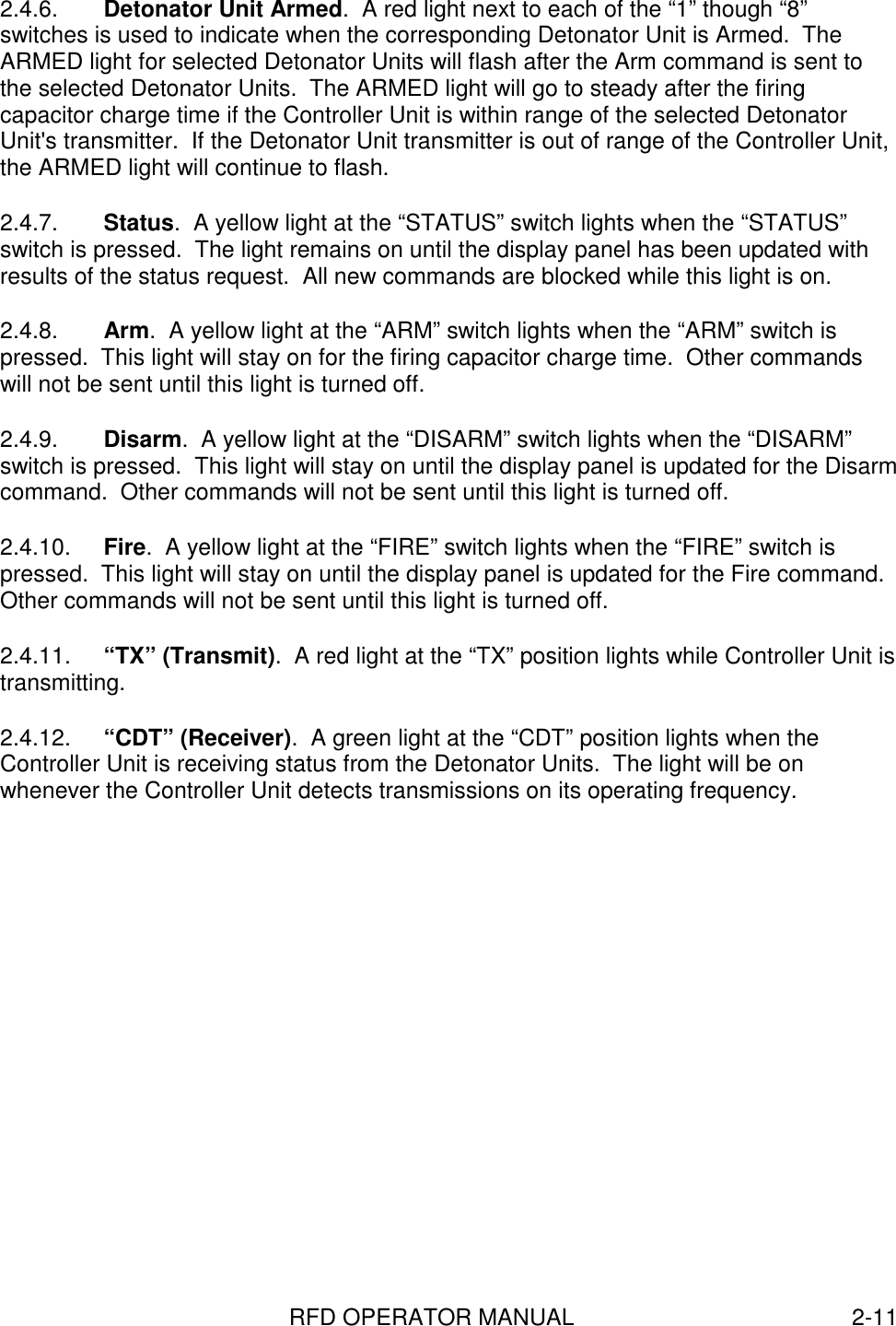 RFD OPERATOR MANUAL 2-112.4.6.  Detonator Unit Armed.  A red light next to each of the “1” though “8”switches is used to indicate when the corresponding Detonator Unit is Armed.  TheARMED light for selected Detonator Units will flash after the Arm command is sent tothe selected Detonator Units.  The ARMED light will go to steady after the firingcapacitor charge time if the Controller Unit is within range of the selected DetonatorUnit&apos;s transmitter.  If the Detonator Unit transmitter is out of range of the Controller Unit,the ARMED light will continue to flash.2.4.7.  Status.  A yellow light at the “STATUS” switch lights when the “STATUS”switch is pressed.  The light remains on until the display panel has been updated withresults of the status request.  All new commands are blocked while this light is on.2.4.8.  Arm.  A yellow light at the “ARM” switch lights when the “ARM” switch ispressed.  This light will stay on for the firing capacitor charge time.  Other commandswill not be sent until this light is turned off.2.4.9.  Disarm.  A yellow light at the “DISARM” switch lights when the “DISARM”switch is pressed.  This light will stay on until the display panel is updated for the Disarmcommand.  Other commands will not be sent until this light is turned off.2.4.10.  Fire.  A yellow light at the “FIRE” switch lights when the “FIRE” switch ispressed.  This light will stay on until the display panel is updated for the Fire command.Other commands will not be sent until this light is turned off.2.4.11.  “TX” (Transmit).  A red light at the “TX” position lights while Controller Unit istransmitting.2.4.12.  “CDT” (Receiver).  A green light at the “CDT” position lights when theController Unit is receiving status from the Detonator Units.  The light will be onwhenever the Controller Unit detects transmissions on its operating frequency.