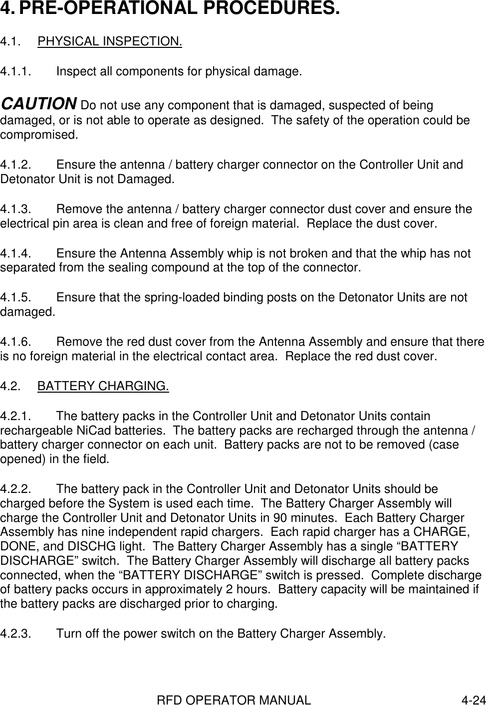 RFD OPERATOR MANUAL 4-244. PRE-OPERATIONAL PROCEDURES.4.1. PHYSICAL INSPECTION.4.1.1.  Inspect all components for physical damage.CAUTION Do not use any component that is damaged, suspected of beingdamaged, or is not able to operate as designed.  The safety of the operation could becompromised.4.1.2.  Ensure the antenna / battery charger connector on the Controller Unit andDetonator Unit is not Damaged.4.1.3.  Remove the antenna / battery charger connector dust cover and ensure theelectrical pin area is clean and free of foreign material.  Replace the dust cover.4.1.4.  Ensure the Antenna Assembly whip is not broken and that the whip has notseparated from the sealing compound at the top of the connector.4.1.5.  Ensure that the spring-loaded binding posts on the Detonator Units are notdamaged.4.1.6.  Remove the red dust cover from the Antenna Assembly and ensure that thereis no foreign material in the electrical contact area.  Replace the red dust cover.4.2. BATTERY CHARGING.4.2.1.  The battery packs in the Controller Unit and Detonator Units containrechargeable NiCad batteries.  The battery packs are recharged through the antenna /battery charger connector on each unit.  Battery packs are not to be removed (caseopened) in the field.4.2.2.  The battery pack in the Controller Unit and Detonator Units should becharged before the System is used each time.  The Battery Charger Assembly willcharge the Controller Unit and Detonator Units in 90 minutes.  Each Battery ChargerAssembly has nine independent rapid chargers.  Each rapid charger has a CHARGE,DONE, and DISCHG light.  The Battery Charger Assembly has a single “BATTERYDISCHARGE” switch.  The Battery Charger Assembly will discharge all battery packsconnected, when the “BATTERY DISCHARGE” switch is pressed.  Complete dischargeof battery packs occurs in approximately 2 hours.  Battery capacity will be maintained ifthe battery packs are discharged prior to charging.4.2.3.  Turn off the power switch on the Battery Charger Assembly.