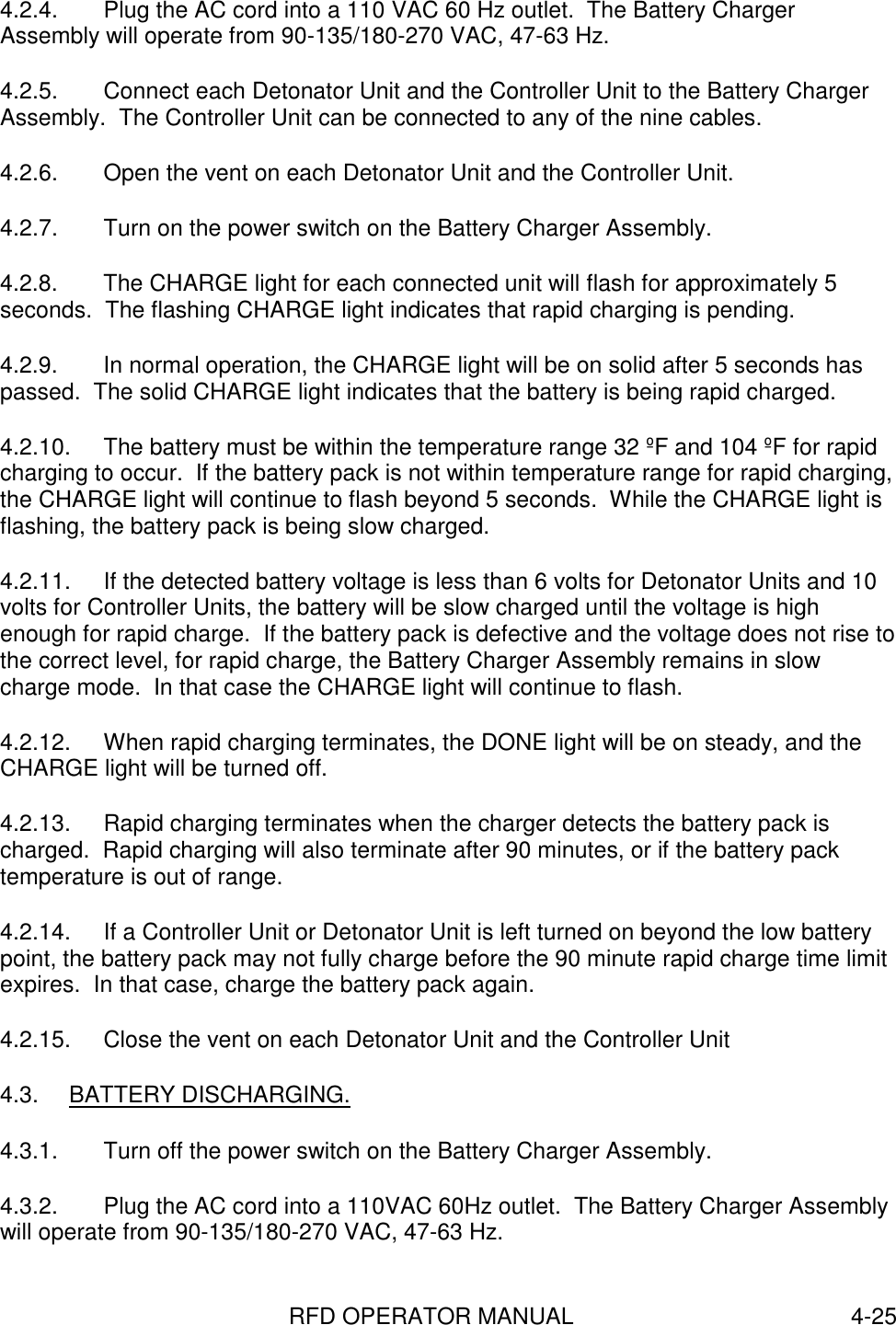 RFD OPERATOR MANUAL 4-254.2.4.  Plug the AC cord into a 110 VAC 60 Hz outlet.  The Battery ChargerAssembly will operate from 90-135/180-270 VAC, 47-63 Hz.4.2.5.  Connect each Detonator Unit and the Controller Unit to the Battery ChargerAssembly.  The Controller Unit can be connected to any of the nine cables.4.2.6.  Open the vent on each Detonator Unit and the Controller Unit.4.2.7.  Turn on the power switch on the Battery Charger Assembly.4.2.8.  The CHARGE light for each connected unit will flash for approximately 5seconds.  The flashing CHARGE light indicates that rapid charging is pending.4.2.9.  In normal operation, the CHARGE light will be on solid after 5 seconds haspassed.  The solid CHARGE light indicates that the battery is being rapid charged.4.2.10.  The battery must be within the temperature range 32 ºF and 104 ºF for rapidcharging to occur.  If the battery pack is not within temperature range for rapid charging,the CHARGE light will continue to flash beyond 5 seconds.  While the CHARGE light isflashing, the battery pack is being slow charged.4.2.11.  If the detected battery voltage is less than 6 volts for Detonator Units and 10volts for Controller Units, the battery will be slow charged until the voltage is highenough for rapid charge.  If the battery pack is defective and the voltage does not rise tothe correct level, for rapid charge, the Battery Charger Assembly remains in slowcharge mode.  In that case the CHARGE light will continue to flash.4.2.12.  When rapid charging terminates, the DONE light will be on steady, and theCHARGE light will be turned off.4.2.13.  Rapid charging terminates when the charger detects the battery pack ischarged.  Rapid charging will also terminate after 90 minutes, or if the battery packtemperature is out of range.4.2.14.  If a Controller Unit or Detonator Unit is left turned on beyond the low batterypoint, the battery pack may not fully charge before the 90 minute rapid charge time limitexpires.  In that case, charge the battery pack again.4.2.15.  Close the vent on each Detonator Unit and the Controller Unit4.3. BATTERY DISCHARGING.4.3.1.  Turn off the power switch on the Battery Charger Assembly.4.3.2.  Plug the AC cord into a 110VAC 60Hz outlet.  The Battery Charger Assemblywill operate from 90-135/180-270 VAC, 47-63 Hz.