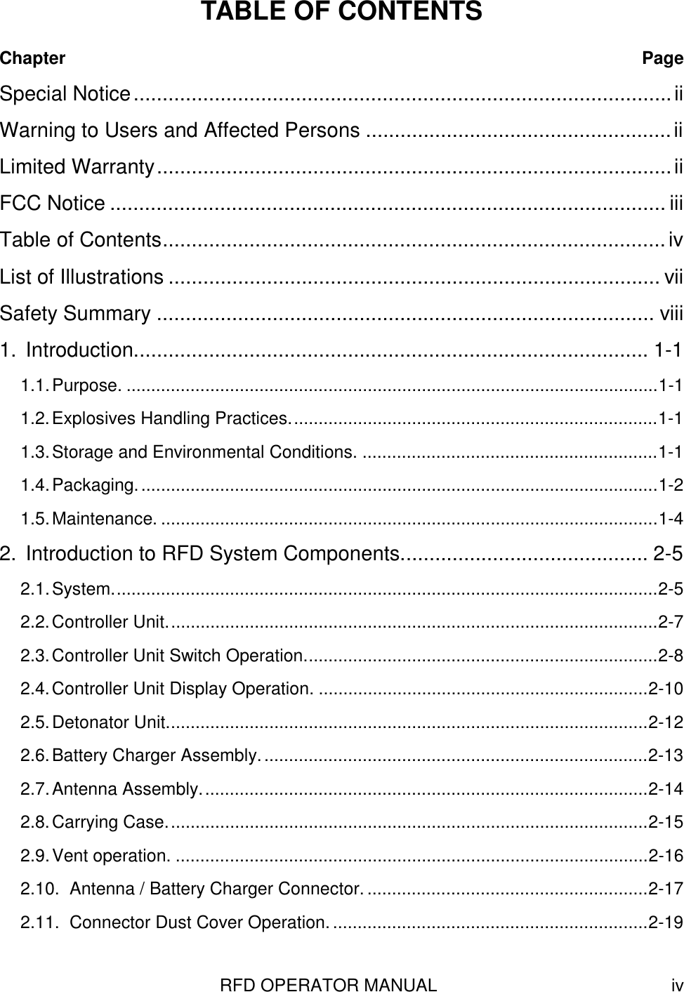 RFD OPERATOR MANUAL ivTABLE OF CONTENTSChapter PageSpecial Notice.............................................................................................iiWarning to Users and Affected Persons .....................................................iiLimited Warranty.........................................................................................iiFCC Notice ................................................................................................ iiiTable of Contents.......................................................................................ivList of Illustrations ..................................................................................... viiSafety Summary ...................................................................................... viii1. Introduction......................................................................................... 1-11.1.Purpose. ............................................................................................................1-11.2.Explosives Handling Practices...........................................................................1-11.3.Storage and Environmental Conditions. ............................................................1-11.4.Packaging..........................................................................................................1-21.5.Maintenance. .....................................................................................................1-42. Introduction to RFD System Components........................................... 2-52.1.System...............................................................................................................2-52.2.Controller Unit....................................................................................................2-72.3.Controller Unit Switch Operation........................................................................2-82.4.Controller Unit Display Operation. ...................................................................2-102.5.Detonator Unit..................................................................................................2-122.6.Battery Charger Assembly...............................................................................2-132.7.Antenna Assembly...........................................................................................2-142.8.Carrying Case..................................................................................................2-152.9.Vent operation. ................................................................................................2-162.10. Antenna / Battery Charger Connector. .........................................................2-172.11. Connector Dust Cover Operation.................................................................2-19