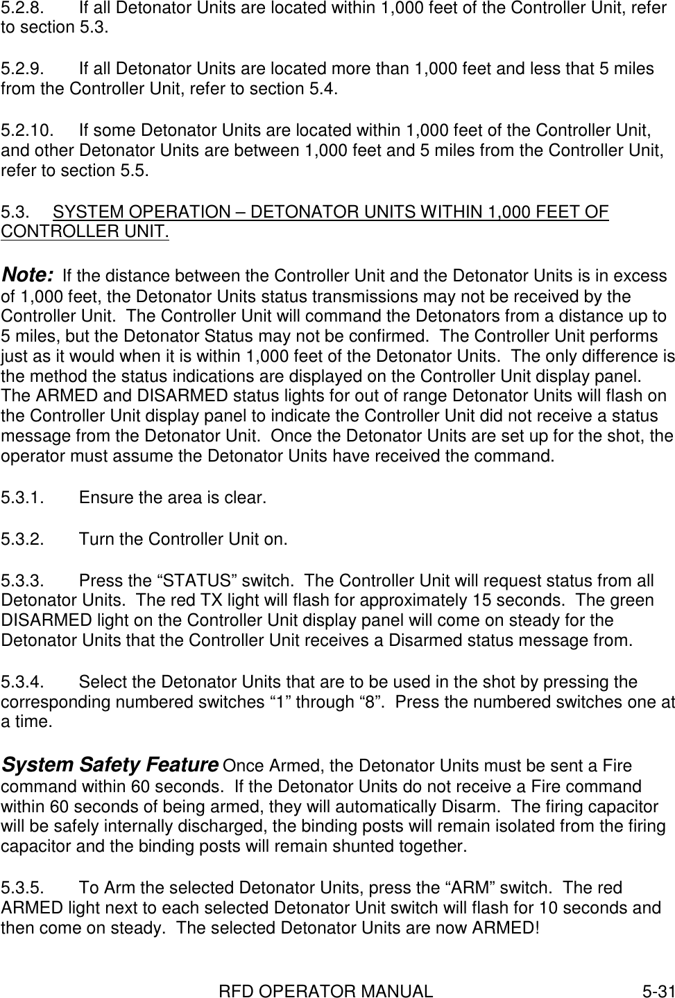 RFD OPERATOR MANUAL 5-315.2.8.  If all Detonator Units are located within 1,000 feet of the Controller Unit, referto section 5.3.5.2.9.  If all Detonator Units are located more than 1,000 feet and less that 5 milesfrom the Controller Unit, refer to section 5.4.5.2.10.  If some Detonator Units are located within 1,000 feet of the Controller Unit,and other Detonator Units are between 1,000 feet and 5 miles from the Controller Unit,refer to section 5.5.5.3.  SYSTEM OPERATION – DETONATOR UNITS WITHIN 1,000 FEET OFCONTROLLER UNIT.Note:  If the distance between the Controller Unit and the Detonator Units is in excessof 1,000 feet, the Detonator Units status transmissions may not be received by theController Unit.  The Controller Unit will command the Detonators from a distance up to5 miles, but the Detonator Status may not be confirmed.  The Controller Unit performsjust as it would when it is within 1,000 feet of the Detonator Units.  The only difference isthe method the status indications are displayed on the Controller Unit display panel.The ARMED and DISARMED status lights for out of range Detonator Units will flash onthe Controller Unit display panel to indicate the Controller Unit did not receive a statusmessage from the Detonator Unit.  Once the Detonator Units are set up for the shot, theoperator must assume the Detonator Units have received the command.5.3.1.  Ensure the area is clear.5.3.2.  Turn the Controller Unit on.5.3.3.  Press the “STATUS” switch.  The Controller Unit will request status from allDetonator Units.  The red TX light will flash for approximately 15 seconds.  The greenDISARMED light on the Controller Unit display panel will come on steady for theDetonator Units that the Controller Unit receives a Disarmed status message from.5.3.4.  Select the Detonator Units that are to be used in the shot by pressing thecorresponding numbered switches “1” through “8”.  Press the numbered switches one ata time.System Safety Feature Once Armed, the Detonator Units must be sent a Firecommand within 60 seconds.  If the Detonator Units do not receive a Fire commandwithin 60 seconds of being armed, they will automatically Disarm.  The firing capacitorwill be safely internally discharged, the binding posts will remain isolated from the firingcapacitor and the binding posts will remain shunted together.5.3.5.  To Arm the selected Detonator Units, press the “ARM” switch.  The redARMED light next to each selected Detonator Unit switch will flash for 10 seconds andthen come on steady.  The selected Detonator Units are now ARMED!