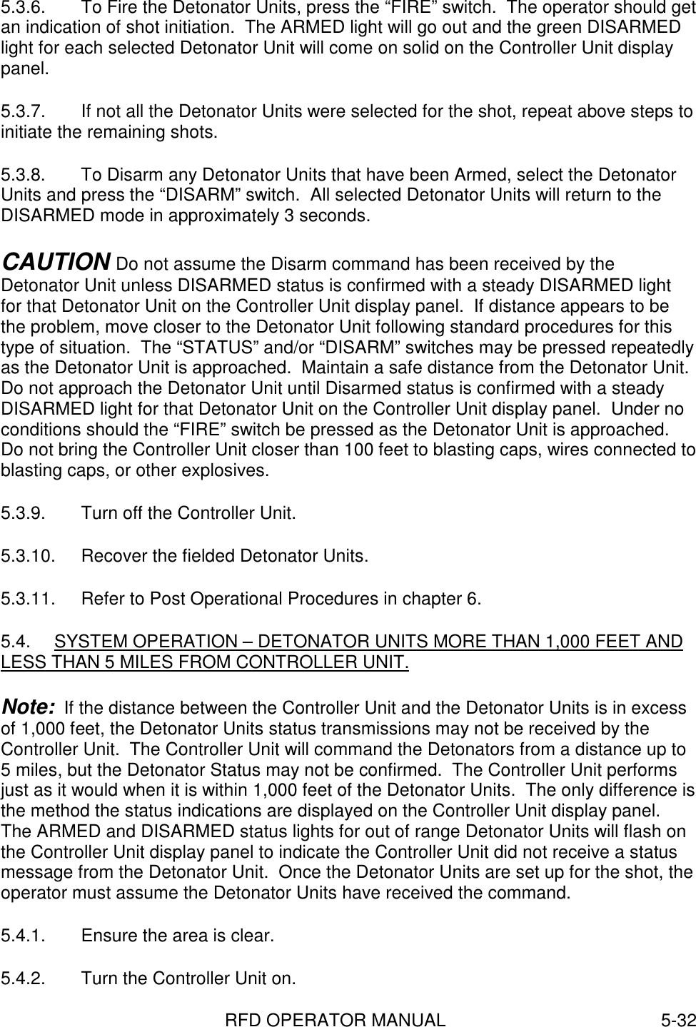 RFD OPERATOR MANUAL 5-325.3.6.  To Fire the Detonator Units, press the “FIRE” switch.  The operator should getan indication of shot initiation.  The ARMED light will go out and the green DISARMEDlight for each selected Detonator Unit will come on solid on the Controller Unit displaypanel.5.3.7.  If not all the Detonator Units were selected for the shot, repeat above steps toinitiate the remaining shots.5.3.8.  To Disarm any Detonator Units that have been Armed, select the DetonatorUnits and press the “DISARM” switch.  All selected Detonator Units will return to theDISARMED mode in approximately 3 seconds.CAUTION Do not assume the Disarm command has been received by theDetonator Unit unless DISARMED status is confirmed with a steady DISARMED lightfor that Detonator Unit on the Controller Unit display panel.  If distance appears to bethe problem, move closer to the Detonator Unit following standard procedures for thistype of situation.  The “STATUS” and/or “DISARM” switches may be pressed repeatedlyas the Detonator Unit is approached.  Maintain a safe distance from the Detonator Unit.Do not approach the Detonator Unit until Disarmed status is confirmed with a steadyDISARMED light for that Detonator Unit on the Controller Unit display panel.  Under noconditions should the “FIRE” switch be pressed as the Detonator Unit is approached.Do not bring the Controller Unit closer than 100 feet to blasting caps, wires connected toblasting caps, or other explosives.5.3.9.  Turn off the Controller Unit.5.3.10.  Recover the fielded Detonator Units.5.3.11.  Refer to Post Operational Procedures in chapter 6.5.4.  SYSTEM OPERATION – DETONATOR UNITS MORE THAN 1,000 FEET ANDLESS THAN 5 MILES FROM CONTROLLER UNIT.Note:  If the distance between the Controller Unit and the Detonator Units is in excessof 1,000 feet, the Detonator Units status transmissions may not be received by theController Unit.  The Controller Unit will command the Detonators from a distance up to5 miles, but the Detonator Status may not be confirmed.  The Controller Unit performsjust as it would when it is within 1,000 feet of the Detonator Units.  The only difference isthe method the status indications are displayed on the Controller Unit display panel.The ARMED and DISARMED status lights for out of range Detonator Units will flash onthe Controller Unit display panel to indicate the Controller Unit did not receive a statusmessage from the Detonator Unit.  Once the Detonator Units are set up for the shot, theoperator must assume the Detonator Units have received the command.5.4.1.  Ensure the area is clear.5.4.2.  Turn the Controller Unit on.