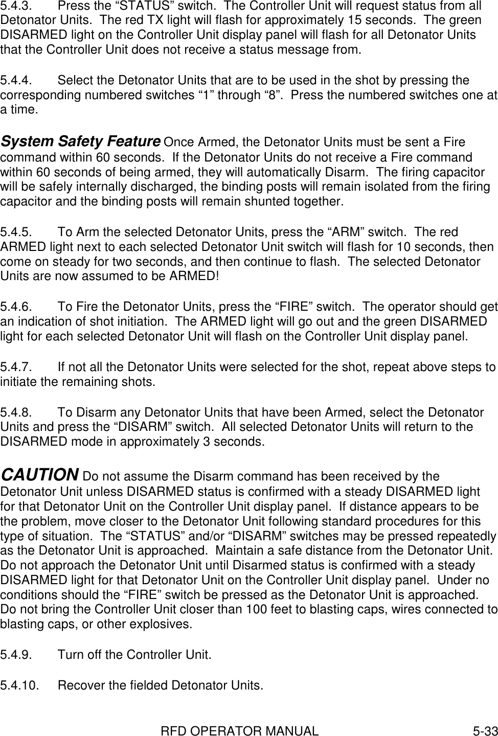 RFD OPERATOR MANUAL 5-335.4.3.  Press the “STATUS” switch.  The Controller Unit will request status from allDetonator Units.  The red TX light will flash for approximately 15 seconds.  The greenDISARMED light on the Controller Unit display panel will flash for all Detonator Unitsthat the Controller Unit does not receive a status message from.5.4.4.  Select the Detonator Units that are to be used in the shot by pressing thecorresponding numbered switches “1” through “8”.  Press the numbered switches one ata time.System Safety Feature Once Armed, the Detonator Units must be sent a Firecommand within 60 seconds.  If the Detonator Units do not receive a Fire commandwithin 60 seconds of being armed, they will automatically Disarm.  The firing capacitorwill be safely internally discharged, the binding posts will remain isolated from the firingcapacitor and the binding posts will remain shunted together.5.4.5.  To Arm the selected Detonator Units, press the “ARM” switch.  The redARMED light next to each selected Detonator Unit switch will flash for 10 seconds, thencome on steady for two seconds, and then continue to flash.  The selected DetonatorUnits are now assumed to be ARMED!5.4.6.  To Fire the Detonator Units, press the “FIRE” switch.  The operator should getan indication of shot initiation.  The ARMED light will go out and the green DISARMEDlight for each selected Detonator Unit will flash on the Controller Unit display panel.5.4.7.  If not all the Detonator Units were selected for the shot, repeat above steps toinitiate the remaining shots.5.4.8.  To Disarm any Detonator Units that have been Armed, select the DetonatorUnits and press the “DISARM” switch.  All selected Detonator Units will return to theDISARMED mode in approximately 3 seconds.CAUTION Do not assume the Disarm command has been received by theDetonator Unit unless DISARMED status is confirmed with a steady DISARMED lightfor that Detonator Unit on the Controller Unit display panel.  If distance appears to bethe problem, move closer to the Detonator Unit following standard procedures for thistype of situation.  The “STATUS” and/or “DISARM” switches may be pressed repeatedlyas the Detonator Unit is approached.  Maintain a safe distance from the Detonator Unit.Do not approach the Detonator Unit until Disarmed status is confirmed with a steadyDISARMED light for that Detonator Unit on the Controller Unit display panel.  Under noconditions should the “FIRE” switch be pressed as the Detonator Unit is approached.Do not bring the Controller Unit closer than 100 feet to blasting caps, wires connected toblasting caps, or other explosives.5.4.9.  Turn off the Controller Unit.5.4.10.  Recover the fielded Detonator Units.