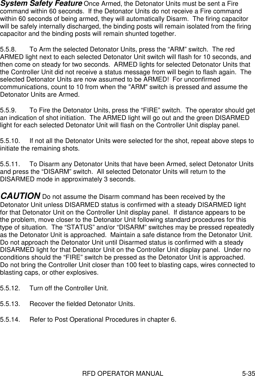 RFD OPERATOR MANUAL 5-35System Safety Feature Once Armed, the Detonator Units must be sent a Firecommand within 60 seconds.  If the Detonator Units do not receive a Fire commandwithin 60 seconds of being armed, they will automatically Disarm.  The firing capacitorwill be safely internally discharged, the binding posts will remain isolated from the firingcapacitor and the binding posts will remain shunted together.5.5.8.  To Arm the selected Detonator Units, press the “ARM” switch.  The redARMED light next to each selected Detonator Unit switch will flash for 10 seconds, andthen come on steady for two seconds.  ARMED lights for selected Detonator Units thatthe Controller Unit did not receive a status message from will begin to flash again.  Theselected Detonator Units are now assumed to be ARMED!  For unconfirmedcommunications, count to 10 from when the &quot;ARM&quot; switch is pressed and assume theDetonator Units are Armed.5.5.9.  To Fire the Detonator Units, press the “FIRE” switch.  The operator should getan indication of shot initiation.  The ARMED light will go out and the green DISARMEDlight for each selected Detonator Unit will flash on the Controller Unit display panel.5.5.10.  If not all the Detonator Units were selected for the shot, repeat above steps toinitiate the remaining shots.5.5.11.  To Disarm any Detonator Units that have been Armed, select Detonator Unitsand press the “DISARM” switch.  All selected Detonator Units will return to theDISARMED mode in approximately 3 seconds.CAUTION Do not assume the Disarm command has been received by theDetonator Unit unless DISARMED status is confirmed with a steady DISARMED lightfor that Detonator Unit on the Controller Unit display panel.  If distance appears to bethe problem, move closer to the Detonator Unit following standard procedures for thistype of situation.  The “STATUS” and/or “DISARM” switches may be pressed repeatedlyas the Detonator Unit is approached.  Maintain a safe distance from the Detonator Unit.Do not approach the Detonator Unit until Disarmed status is confirmed with a steadyDISARMED light for that Detonator Unit on the Controller Unit display panel.  Under noconditions should the “FIRE” switch be pressed as the Detonator Unit is approached.Do not bring the Controller Unit closer than 100 feet to blasting caps, wires connected toblasting caps, or other explosives.5.5.12.  Turn off the Controller Unit.5.5.13.  Recover the fielded Detonator Units.5.5.14.  Refer to Post Operational Procedures in chapter 6.