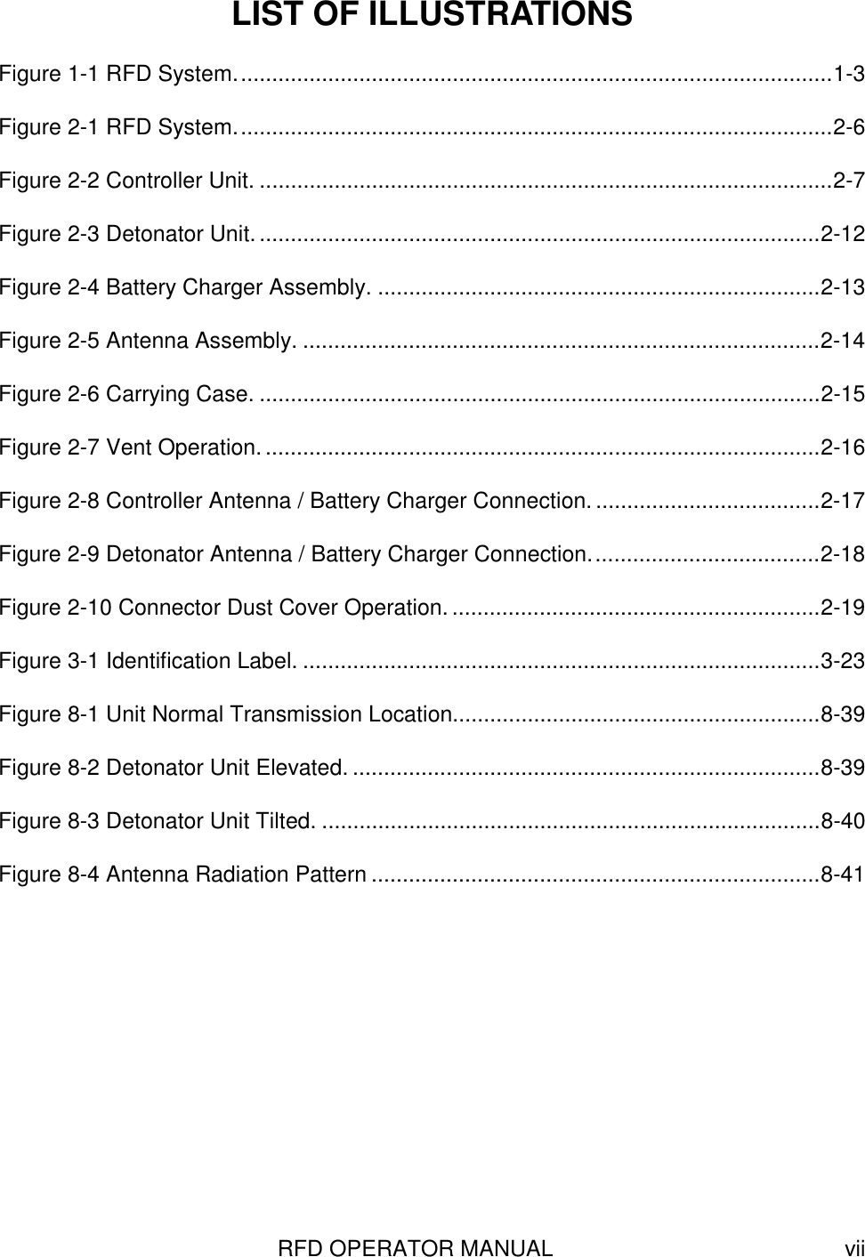 RFD OPERATOR MANUAL viiLIST OF ILLUSTRATIONSFigure 1-1 RFD System................................................................................................1-3Figure 2-1 RFD System................................................................................................2-6Figure 2-2 Controller Unit. ............................................................................................2-7Figure 2-3 Detonator Unit...........................................................................................2-12Figure 2-4 Battery Charger Assembly. .......................................................................2-13Figure 2-5 Antenna Assembly. ...................................................................................2-14Figure 2-6 Carrying Case. ..........................................................................................2-15Figure 2-7 Vent Operation..........................................................................................2-16Figure 2-8 Controller Antenna / Battery Charger Connection.....................................2-17Figure 2-9 Detonator Antenna / Battery Charger Connection.....................................2-18Figure 2-10 Connector Dust Cover Operation............................................................2-19Figure 3-1 Identification Label. ...................................................................................3-23Figure 8-1 Unit Normal Transmission Location...........................................................8-39Figure 8-2 Detonator Unit Elevated. ...........................................................................8-39Figure 8-3 Detonator Unit Tilted. ................................................................................8-40Figure 8-4 Antenna Radiation Pattern ........................................................................8-41