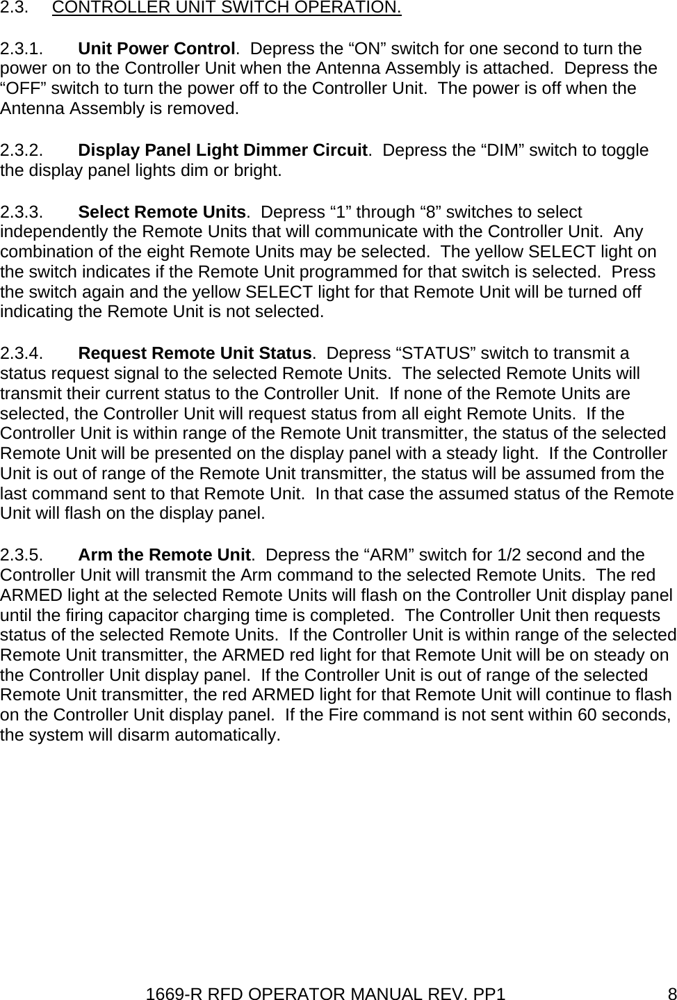 1669-R RFD OPERATOR MANUAL REV. PP1  82.3. CONTROLLER UNIT SWITCH OPERATION. 2.3.1.  Unit Power Control.  Depress the “ON” switch for one second to turn the power on to the Controller Unit when the Antenna Assembly is attached.  Depress the “OFF” switch to turn the power off to the Controller Unit.  The power is off when the Antenna Assembly is removed. 2.3.2.  Display Panel Light Dimmer Circuit.  Depress the “DIM” switch to toggle the display panel lights dim or bright. 2.3.3.  Select Remote Units.  Depress “1” through “8” switches to select independently the Remote Units that will communicate with the Controller Unit.  Any combination of the eight Remote Units may be selected.  The yellow SELECT light on the switch indicates if the Remote Unit programmed for that switch is selected.  Press the switch again and the yellow SELECT light for that Remote Unit will be turned off indicating the Remote Unit is not selected. 2.3.4.  Request Remote Unit Status.  Depress “STATUS” switch to transmit a status request signal to the selected Remote Units.  The selected Remote Units will transmit their current status to the Controller Unit.  If none of the Remote Units are selected, the Controller Unit will request status from all eight Remote Units.  If the Controller Unit is within range of the Remote Unit transmitter, the status of the selected Remote Unit will be presented on the display panel with a steady light.  If the Controller Unit is out of range of the Remote Unit transmitter, the status will be assumed from the last command sent to that Remote Unit.  In that case the assumed status of the Remote Unit will flash on the display panel. 2.3.5.  Arm the Remote Unit.  Depress the “ARM” switch for 1/2 second and the Controller Unit will transmit the Arm command to the selected Remote Units.  The red ARMED light at the selected Remote Units will flash on the Controller Unit display panel until the firing capacitor charging time is completed.  The Controller Unit then requests status of the selected Remote Units.  If the Controller Unit is within range of the selected Remote Unit transmitter, the ARMED red light for that Remote Unit will be on steady on the Controller Unit display panel.  If the Controller Unit is out of range of the selected Remote Unit transmitter, the red ARMED light for that Remote Unit will continue to flash on the Controller Unit display panel.  If the Fire command is not sent within 60 seconds, the system will disarm automatically. 