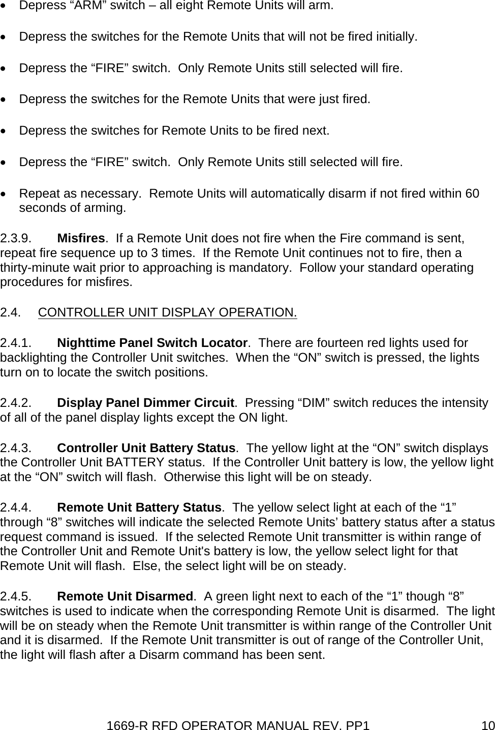 1669-R RFD OPERATOR MANUAL REV. PP1  10•  Depress “ARM” switch – all eight Remote Units will arm. •  Depress the switches for the Remote Units that will not be fired initially. •  Depress the “FIRE” switch.  Only Remote Units still selected will fire. •  Depress the switches for the Remote Units that were just fired. •  Depress the switches for Remote Units to be fired next. •  Depress the “FIRE” switch.  Only Remote Units still selected will fire. •  Repeat as necessary.  Remote Units will automatically disarm if not fired within 60 seconds of arming. 2.3.9.  Misfires.  If a Remote Unit does not fire when the Fire command is sent, repeat fire sequence up to 3 times.  If the Remote Unit continues not to fire, then a thirty-minute wait prior to approaching is mandatory.  Follow your standard operating procedures for misfires. 2.4. CONTROLLER UNIT DISPLAY OPERATION. 2.4.1.  Nighttime Panel Switch Locator.  There are fourteen red lights used for backlighting the Controller Unit switches.  When the “ON” switch is pressed, the lights turn on to locate the switch positions. 2.4.2.  Display Panel Dimmer Circuit.  Pressing “DIM” switch reduces the intensity of all of the panel display lights except the ON light. 2.4.3.  Controller Unit Battery Status.  The yellow light at the “ON” switch displays the Controller Unit BATTERY status.  If the Controller Unit battery is low, the yellow light at the “ON” switch will flash.  Otherwise this light will be on steady. 2.4.4.  Remote Unit Battery Status.  The yellow select light at each of the “1” through “8” switches will indicate the selected Remote Units’ battery status after a status request command is issued.  If the selected Remote Unit transmitter is within range of the Controller Unit and Remote Unit&apos;s battery is low, the yellow select light for that Remote Unit will flash.  Else, the select light will be on steady. 2.4.5.  Remote Unit Disarmed.  A green light next to each of the “1” though “8” switches is used to indicate when the corresponding Remote Unit is disarmed.  The light will be on steady when the Remote Unit transmitter is within range of the Controller Unit and it is disarmed.  If the Remote Unit transmitter is out of range of the Controller Unit, the light will flash after a Disarm command has been sent. 