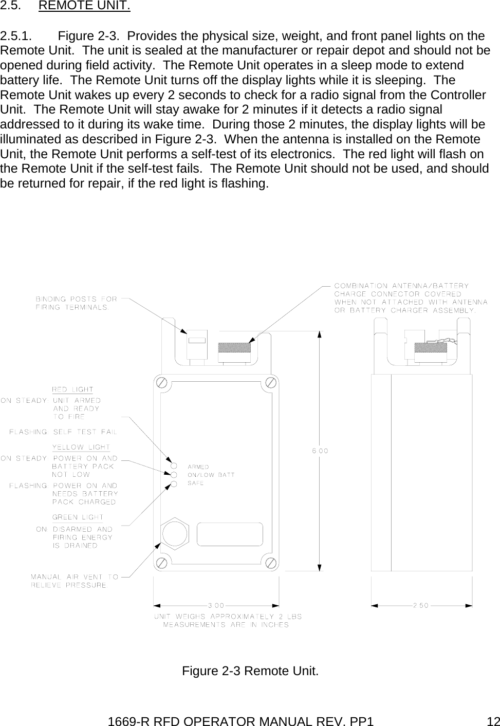 1669-R RFD OPERATOR MANUAL REV. PP1  122.5. REMOTE UNIT. 2.5.1.  Figure 2-3.  Provides the physical size, weight, and front panel lights on the Remote Unit.  The unit is sealed at the manufacturer or repair depot and should not be opened during field activity.  The Remote Unit operates in a sleep mode to extend battery life.  The Remote Unit turns off the display lights while it is sleeping.  The Remote Unit wakes up every 2 seconds to check for a radio signal from the Controller Unit.  The Remote Unit will stay awake for 2 minutes if it detects a radio signal addressed to it during its wake time.  During those 2 minutes, the display lights will be illuminated as described in Figure 2-3.  When the antenna is installed on the Remote Unit, the Remote Unit performs a self-test of its electronics.  The red light will flash on the Remote Unit if the self-test fails.  The Remote Unit should not be used, and should be returned for repair, if the red light is flashing.  Figure 2-3 Remote Unit. 