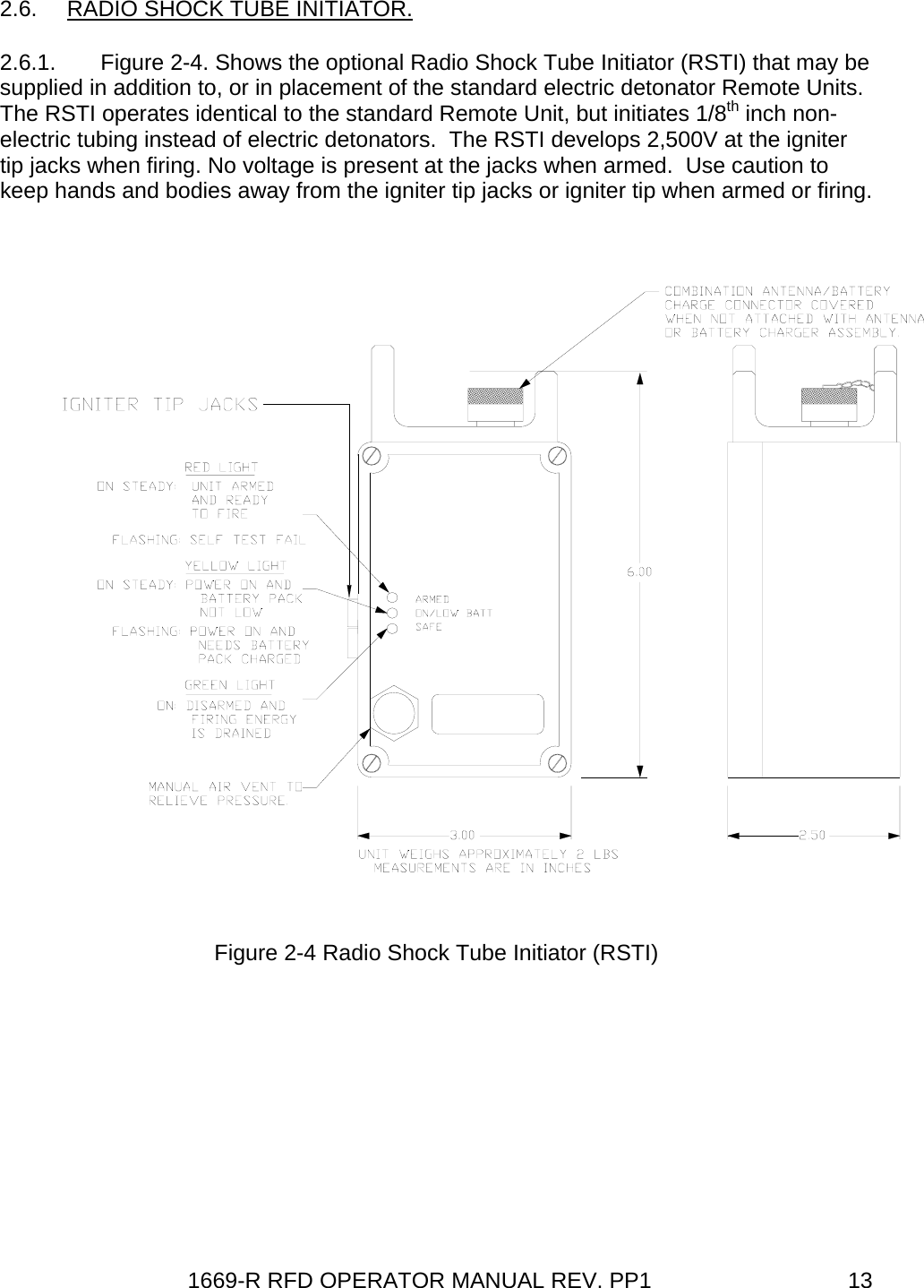 1669-R RFD OPERATOR MANUAL REV. PP1  132.6.  RADIO SHOCK TUBE INITIATOR. 2.6.1.  Figure 2-4. Shows the optional Radio Shock Tube Initiator (RSTI) that may be supplied in addition to, or in placement of the standard electric detonator Remote Units. The RSTI operates identical to the standard Remote Unit, but initiates 1/8th inch non-electric tubing instead of electric detonators.  The RSTI develops 2,500V at the igniter tip jacks when firing. No voltage is present at the jacks when armed.  Use caution to keep hands and bodies away from the igniter tip jacks or igniter tip when armed or firing. Figure 2-4 Radio Shock Tube Initiator (RSTI)    