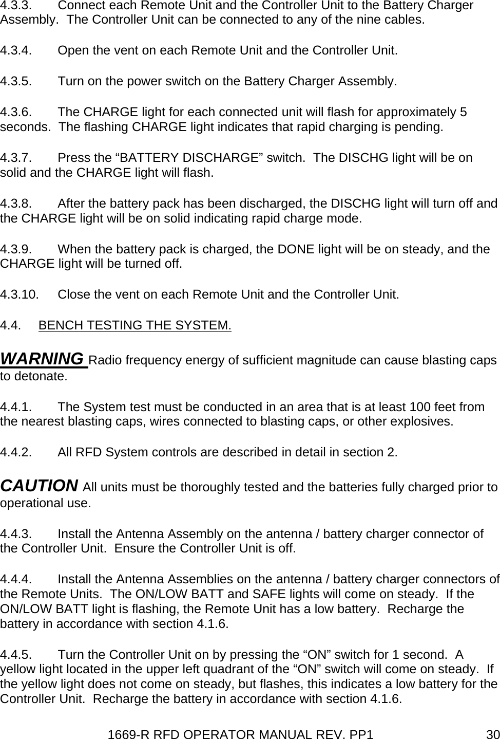 1669-R RFD OPERATOR MANUAL REV. PP1  304.3.3.  Connect each Remote Unit and the Controller Unit to the Battery Charger Assembly.  The Controller Unit can be connected to any of the nine cables.  4.3.4.  Open the vent on each Remote Unit and the Controller Unit. 4.3.5.  Turn on the power switch on the Battery Charger Assembly. 4.3.6.  The CHARGE light for each connected unit will flash for approximately 5 seconds.  The flashing CHARGE light indicates that rapid charging is pending. 4.3.7.  Press the “BATTERY DISCHARGE” switch.  The DISCHG light will be on solid and the CHARGE light will flash. 4.3.8.  After the battery pack has been discharged, the DISCHG light will turn off and the CHARGE light will be on solid indicating rapid charge mode. 4.3.9.  When the battery pack is charged, the DONE light will be on steady, and the CHARGE light will be turned off. 4.3.10.  Close the vent on each Remote Unit and the Controller Unit. 4.4.  BENCH TESTING THE SYSTEM. WARNING Radio frequency energy of sufficient magnitude can cause blasting caps to detonate. 4.4.1.  The System test must be conducted in an area that is at least 100 feet from the nearest blasting caps, wires connected to blasting caps, or other explosives. 4.4.2.  All RFD System controls are described in detail in section 2. CAUTION All units must be thoroughly tested and the batteries fully charged prior to operational use. 4.4.3.  Install the Antenna Assembly on the antenna / battery charger connector of the Controller Unit.  Ensure the Controller Unit is off. 4.4.4.  Install the Antenna Assemblies on the antenna / battery charger connectors of the Remote Units.  The ON/LOW BATT and SAFE lights will come on steady.  If the ON/LOW BATT light is flashing, the Remote Unit has a low battery.  Recharge the battery in accordance with section 4.1.6. 4.4.5.  Turn the Controller Unit on by pressing the “ON” switch for 1 second.  A yellow light located in the upper left quadrant of the “ON” switch will come on steady.  If the yellow light does not come on steady, but flashes, this indicates a low battery for the Controller Unit.  Recharge the battery in accordance with section 4.1.6. 