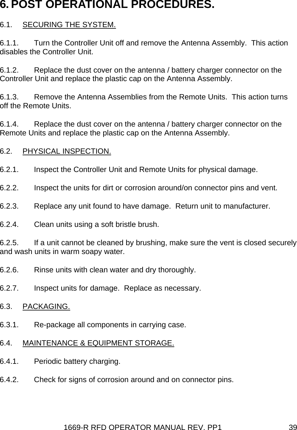 1669-R RFD OPERATOR MANUAL REV. PP1  396. POST OPERATIONAL PROCEDURES. 6.1.  SECURING THE SYSTEM. 6.1.1.  Turn the Controller Unit off and remove the Antenna Assembly.  This action disables the Controller Unit. 6.1.2.  Replace the dust cover on the antenna / battery charger connector on the Controller Unit and replace the plastic cap on the Antenna Assembly. 6.1.3.  Remove the Antenna Assemblies from the Remote Units.  This action turns off the Remote Units. 6.1.4.  Replace the dust cover on the antenna / battery charger connector on the Remote Units and replace the plastic cap on the Antenna Assembly. 6.2. PHYSICAL INSPECTION. 6.2.1.  Inspect the Controller Unit and Remote Units for physical damage. 6.2.2.  Inspect the units for dirt or corrosion around/on connector pins and vent. 6.2.3.  Replace any unit found to have damage.  Return unit to manufacturer. 6.2.4.  Clean units using a soft bristle brush. 6.2.5.  If a unit cannot be cleaned by brushing, make sure the vent is closed securely and wash units in warm soapy water. 6.2.6.  Rinse units with clean water and dry thoroughly. 6.2.7.  Inspect units for damage.  Replace as necessary. 6.3. PACKAGING. 6.3.1.  Re-package all components in carrying case. 6.4.  MAINTENANCE &amp; EQUIPMENT STORAGE. 6.4.1.  Periodic battery charging. 6.4.2.  Check for signs of corrosion around and on connector pins. 