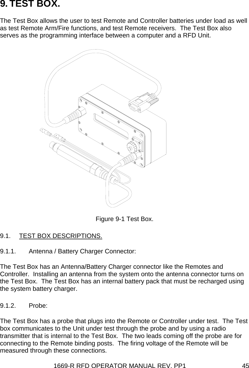 1669-R RFD OPERATOR MANUAL REV. PP1  459. TEST BOX. The Test Box allows the user to test Remote and Controller batteries under load as well as test Remote Arm/Fire functions, and test Remote receivers.  The Test Box also serves as the programming interface between a computer and a RFD Unit.  Figure 9-1 Test Box. 9.1.  TEST BOX DESCRIPTIONS. 9.1.1.  Antenna / Battery Charger Connector: The Test Box has an Antenna/Battery Charger connector like the Remotes and Controller.  Installing an antenna from the system onto the antenna connector turns on the Test Box.  The Test Box has an internal battery pack that must be recharged using the system battery charger. 9.1.2. Probe: The Test Box has a probe that plugs into the Remote or Controller under test.  The Test box communicates to the Unit under test through the probe and by using a radio transmitter that is internal to the Test Box.  The two leads coming off the probe are for connecting to the Remote binding posts.  The firing voltage of the Remote will be measured through these connections. 