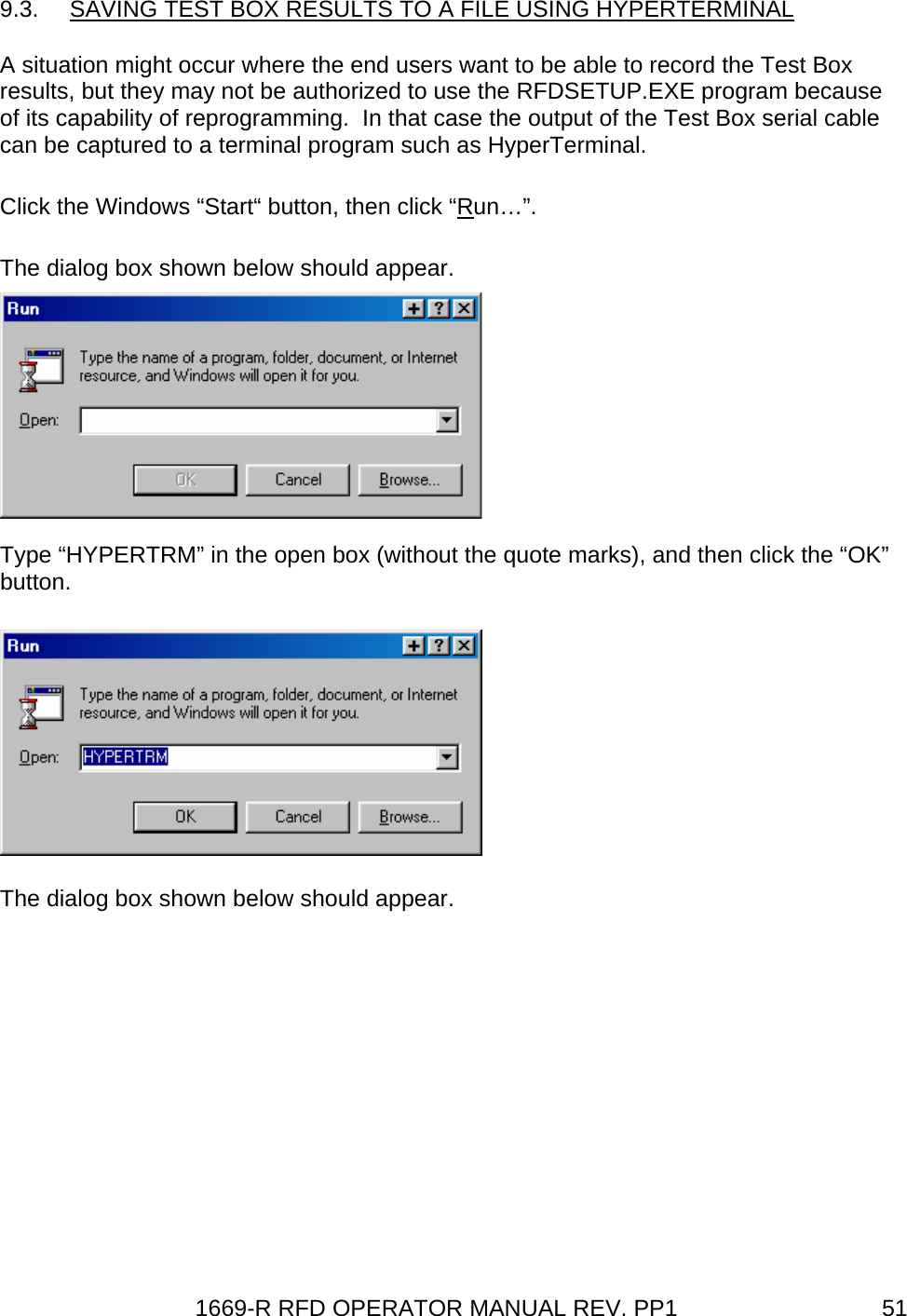 1669-R RFD OPERATOR MANUAL REV. PP1  519.3.  SAVING TEST BOX RESULTS TO A FILE USING HYPERTERMINAL A situation might occur where the end users want to be able to record the Test Box results, but they may not be authorized to use the RFDSETUP.EXE program because of its capability of reprogramming.  In that case the output of the Test Box serial cable can be captured to a terminal program such as HyperTerminal. Click the Windows “Start“ button, then click “Run…”. The dialog box shown below should appear.  Type “HYPERTRM” in the open box (without the quote marks), and then click the “OK” button.  The dialog box shown below should appear. 