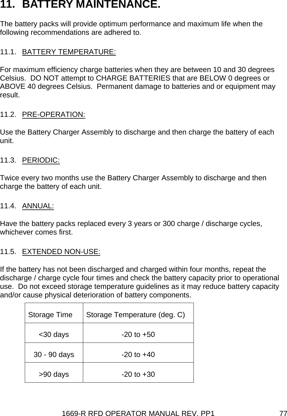 1669-R RFD OPERATOR MANUAL REV. PP1  7711. BATTERY MAINTENANCE. The battery packs will provide optimum performance and maximum life when the following recommendations are adhered to. 11.1. BATTERY TEMPERATURE: For maximum efficiency charge batteries when they are between 10 and 30 degrees Celsius.  DO NOT attempt to CHARGE BATTERIES that are BELOW 0 degrees or ABOVE 40 degrees Celsius.  Permanent damage to batteries and or equipment may result. 11.2. PRE-OPERATION: Use the Battery Charger Assembly to discharge and then charge the battery of each unit. 11.3. PERIODIC: Twice every two months use the Battery Charger Assembly to discharge and then charge the battery of each unit.  11.4. ANNUAL: Have the battery packs replaced every 3 years or 300 charge / discharge cycles, whichever comes first. 11.5.  EXTENDED NON-USE:   If the battery has not been discharged and charged within four months, repeat the discharge / charge cycle four times and check the battery capacity prior to operational use.  Do not exceed storage temperature guidelines as it may reduce battery capacity and/or cause physical deterioration of battery components. Storage Time  Storage Temperature (deg. C) &lt;30 days  -20 to +50 30 - 90 days  -20 to +40 &gt;90 days  -20 to +30  