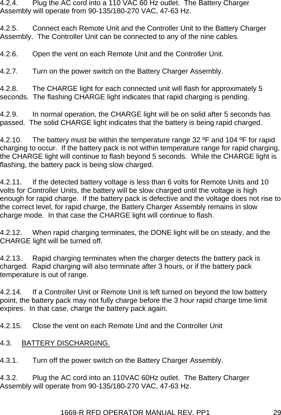 1669-R RFD OPERATOR MANUAL REV. PP1  294.2.4.  Plug the AC cord into a 110 VAC 60 Hz outlet.  The Battery Charger Assembly will operate from 90-135/180-270 VAC, 47-63 Hz. 4.2.5.  Connect each Remote Unit and the Controller Unit to the Battery Charger Assembly.  The Controller Unit can be connected to any of the nine cables. 4.2.6.  Open the vent on each Remote Unit and the Controller Unit. 4.2.7.  Turn on the power switch on the Battery Charger Assembly. 4.2.8.  The CHARGE light for each connected unit will flash for approximately 5 seconds.  The flashing CHARGE light indicates that rapid charging is pending. 4.2.9.  In normal operation, the CHARGE light will be on solid after 5 seconds has passed.  The solid CHARGE light indicates that the battery is being rapid charged. 4.2.10.  The battery must be within the temperature range 32 ºF and 104 ºF for rapid charging to occur.  If the battery pack is not within temperature range for rapid charging, the CHARGE light will continue to flash beyond 5 seconds.  While the CHARGE light is flashing, the battery pack is being slow charged. 4.2.11.  If the detected battery voltage is less than 6 volts for Remote Units and 10 volts for Controller Units, the battery will be slow charged until the voltage is high enough for rapid charge.  If the battery pack is defective and the voltage does not rise to the correct level, for rapid charge, the Battery Charger Assembly remains in slow charge mode.  In that case the CHARGE light will continue to flash. 4.2.12.  When rapid charging terminates, the DONE light will be on steady, and the CHARGE light will be turned off. 4.2.13.  Rapid charging terminates when the charger detects the battery pack is charged.  Rapid charging will also terminate after 3 hours, or if the battery pack temperature is out of range. 4.2.14.  If a Controller Unit or Remote Unit is left turned on beyond the low battery point, the battery pack may not fully charge before the 3 hour rapid charge time limit expires.  In that case, charge the battery pack again. 4.2.15.  Close the vent on each Remote Unit and the Controller Unit 4.3. BATTERY DISCHARGING. 4.3.1.  Turn off the power switch on the Battery Charger Assembly. 4.3.2.  Plug the AC cord into an 110VAC 60Hz outlet.  The Battery Charger Assembly will operate from 90-135/180-270 VAC, 47-63 Hz. 