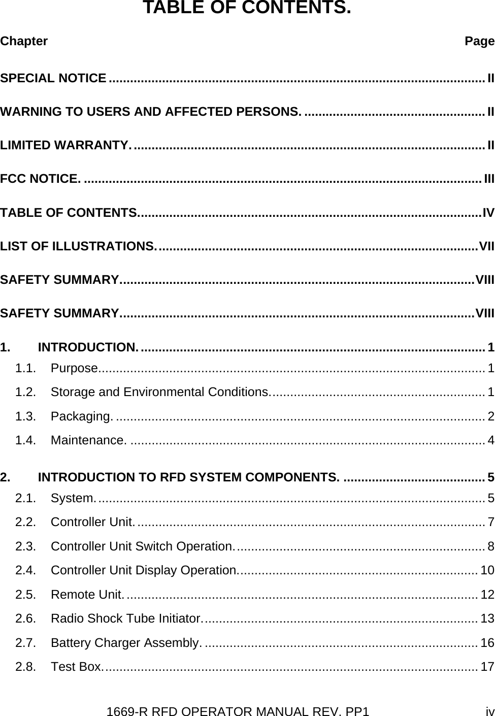 1669-R RFD OPERATOR MANUAL REV. PP1  ivTABLE OF CONTENTS. Chapter  PageSPECIAL NOTICE .......................................................................................................... II WARNING TO USERS AND AFFECTED PERSONS. ...................................................II LIMITED WARRANTY....................................................................................................II FCC NOTICE. ................................................................................................................III TABLE OF CONTENTS.................................................................................................IV LIST OF ILLUSTRATIONS...........................................................................................VII SAFETY SUMMARY....................................................................................................VIII SAFETY SUMMARY....................................................................................................VIII 1. INTRODUCTION.................................................................................................. 1 1.1. Purpose............................................................................................................. 1 1.2. Storage and Environmental Conditions............................................................. 1 1.3. Packaging. ........................................................................................................ 2 1.4. Maintenance. .................................................................................................... 4 2. INTRODUCTION TO RFD SYSTEM COMPONENTS. ........................................ 5 2.1. System.............................................................................................................. 5 2.2. Controller Unit................................................................................................... 7 2.3. Controller Unit Switch Operation....................................................................... 8 2.4. Controller Unit Display Operation.................................................................... 10 2.5. Remote Unit.................................................................................................... 12 2.6. Radio Shock Tube Initiator.............................................................................. 13 2.7. Battery Charger Assembly. ............................................................................. 16 2.8. Test Box.......................................................................................................... 17 