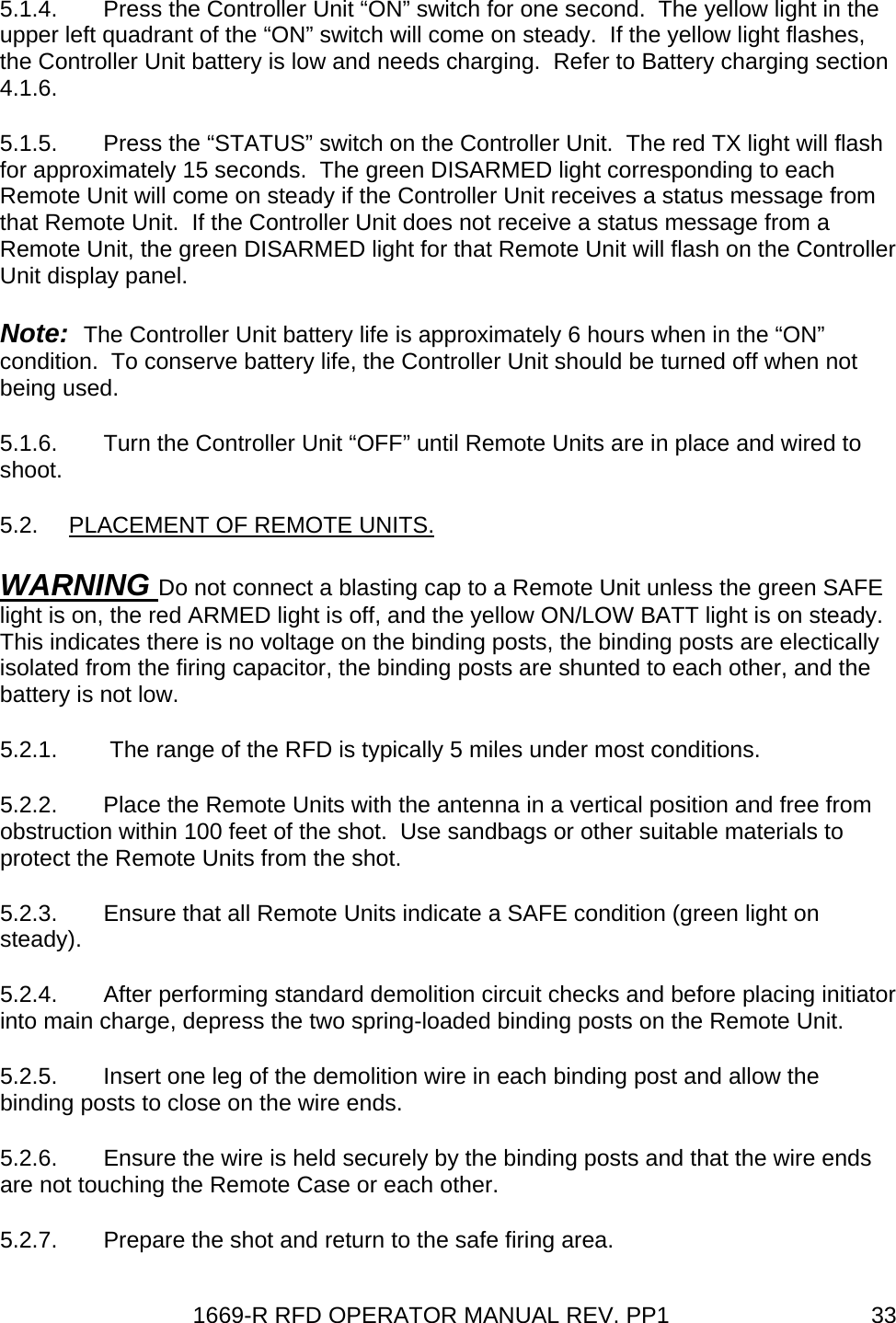 1669-R RFD OPERATOR MANUAL REV. PP1  335.1.4. Press the Controller Unit “ON” switch for one second.  The yellow light in the upper left quadrant of the “ON” switch will come on steady.  If the yellow light flashes, the Controller Unit battery is low and needs charging.  Refer to Battery charging section 4.1.6. 5.1.5.  Press the “STATUS” switch on the Controller Unit.  The red TX light will flash for approximately 15 seconds.  The green DISARMED light corresponding to each Remote Unit will come on steady if the Controller Unit receives a status message from that Remote Unit.  If the Controller Unit does not receive a status message from a Remote Unit, the green DISARMED light for that Remote Unit will flash on the Controller Unit display panel. Note:  The Controller Unit battery life is approximately 6 hours when in the “ON” condition.  To conserve battery life, the Controller Unit should be turned off when not being used. 5.1.6.  Turn the Controller Unit “OFF” until Remote Units are in place and wired to shoot. 5.2.  PLACEMENT OF REMOTE UNITS. WARNING Do not connect a blasting cap to a Remote Unit unless the green SAFE light is on, the red ARMED light is off, and the yellow ON/LOW BATT light is on steady.  This indicates there is no voltage on the binding posts, the binding posts are electically isolated from the firing capacitor, the binding posts are shunted to each other, and the battery is not low. 5.2.1.   The range of the RFD is typically 5 miles under most conditions. 5.2.2.  Place the Remote Units with the antenna in a vertical position and free from obstruction within 100 feet of the shot.  Use sandbags or other suitable materials to protect the Remote Units from the shot. 5.2.3.  Ensure that all Remote Units indicate a SAFE condition (green light on steady). 5.2.4.  After performing standard demolition circuit checks and before placing initiator into main charge, depress the two spring-loaded binding posts on the Remote Unit. 5.2.5.  Insert one leg of the demolition wire in each binding post and allow the binding posts to close on the wire ends. 5.2.6.  Ensure the wire is held securely by the binding posts and that the wire ends are not touching the Remote Case or each other. 5.2.7.  Prepare the shot and return to the safe firing area. 