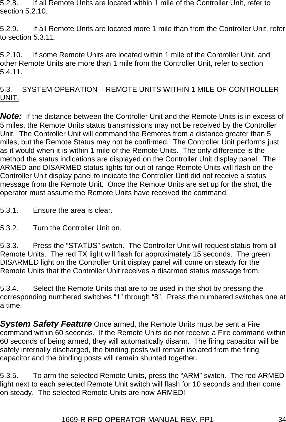 1669-R RFD OPERATOR MANUAL REV. PP1  345.2.8.  If all Remote Units are located within 1 mile of the Controller Unit, refer to section 5.2.10. 5.2.9.  If all Remote Units are located more 1 mile than from the Controller Unit, refer to section 5.3.11. 5.2.10.  If some Remote Units are located within 1 mile of the Controller Unit, and other Remote Units are more than 1 mile from the Controller Unit, refer to section 5.4.11. 5.3.  SYSTEM OPERATION – REMOTE UNITS WITHIN 1 MILE OF CONTROLLER UNIT. Note:  If the distance between the Controller Unit and the Remote Units is in excess of 5 miles, the Remote Units status transmissions may not be received by the Controller Unit.  The Controller Unit will command the Remotes from a distance greater than 5 miles, but the Remote Status may not be confirmed.  The Controller Unit performs just as it would when it is within 1 mile of the Remote Units.  The only difference is the method the status indications are displayed on the Controller Unit display panel.  The ARMED and DISARMED status lights for out of range Remote Units will flash on the Controller Unit display panel to indicate the Controller Unit did not receive a status message from the Remote Unit.  Once the Remote Units are set up for the shot, the operator must assume the Remote Units have received the command. 5.3.1.  Ensure the area is clear. 5.3.2.  Turn the Controller Unit on. 5.3.3.  Press the “STATUS” switch.  The Controller Unit will request status from all Remote Units.  The red TX light will flash for approximately 15 seconds.  The green DISARMED light on the Controller Unit display panel will come on steady for the Remote Units that the Controller Unit receives a disarmed status message from. 5.3.4.  Select the Remote Units that are to be used in the shot by pressing the corresponding numbered switches “1” through “8”.  Press the numbered switches one at a time. System Safety Feature Once armed, the Remote Units must be sent a Fire command within 60 seconds.  If the Remote Units do not receive a Fire command within 60 seconds of being armed, they will automatically disarm.  The firing capacitor will be safely internally discharged, the binding posts will remain isolated from the firing capacitor and the binding posts will remain shunted together. 5.3.5.  To arm the selected Remote Units, press the “ARM” switch.  The red ARMED light next to each selected Remote Unit switch will flash for 10 seconds and then come on steady.  The selected Remote Units are now ARMED! 