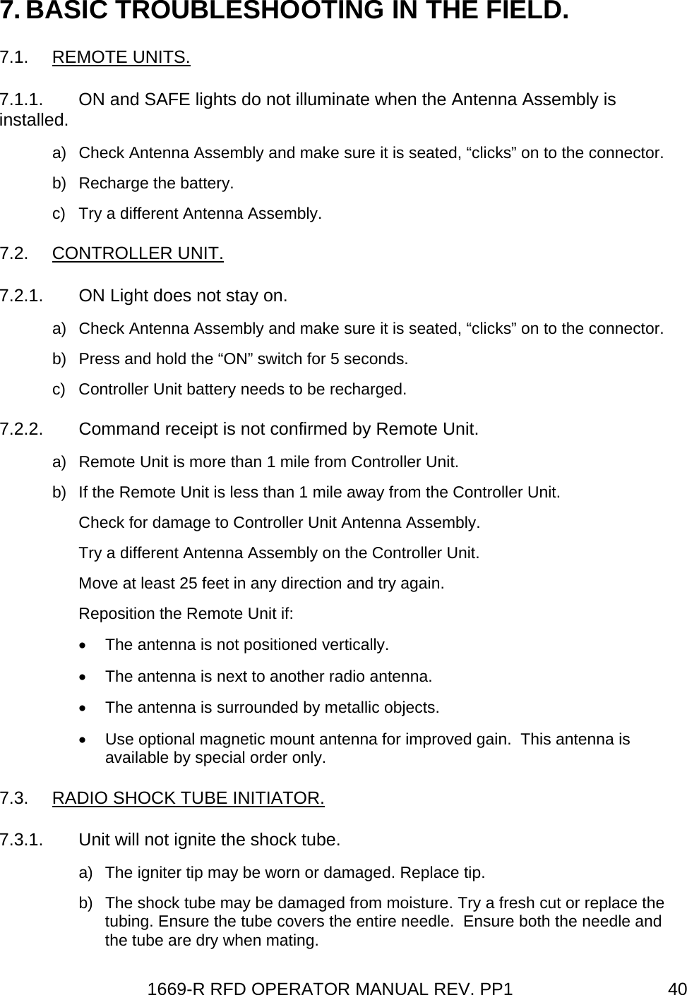 1669-R RFD OPERATOR MANUAL REV. PP1  407. BASIC TROUBLESHOOTING IN THE FIELD. 7.1. REMOTE UNITS. 7.1.1.  ON and SAFE lights do not illuminate when the Antenna Assembly is installed. a)  Check Antenna Assembly and make sure it is seated, “clicks” on to the connector. b)  Recharge the battery. c)  Try a different Antenna Assembly. 7.2. CONTROLLER UNIT. 7.2.1.  ON Light does not stay on. a)  Check Antenna Assembly and make sure it is seated, “clicks” on to the connector. b)  Press and hold the “ON” switch for 5 seconds. c)  Controller Unit battery needs to be recharged. 7.2.2.  Command receipt is not confirmed by Remote Unit. a)  Remote Unit is more than 1 mile from Controller Unit. b)  If the Remote Unit is less than 1 mile away from the Controller Unit. Check for damage to Controller Unit Antenna Assembly. Try a different Antenna Assembly on the Controller Unit. Move at least 25 feet in any direction and try again. Reposition the Remote Unit if: •  The antenna is not positioned vertically. •  The antenna is next to another radio antenna. •  The antenna is surrounded by metallic objects. •  Use optional magnetic mount antenna for improved gain.  This antenna is available by special order only. 7.3.  RADIO SHOCK TUBE INITIATOR. 7.3.1.  Unit will not ignite the shock tube. a)  The igniter tip may be worn or damaged. Replace tip. b)  The shock tube may be damaged from moisture. Try a fresh cut or replace the tubing. Ensure the tube covers the entire needle.  Ensure both the needle and the tube are dry when mating. 