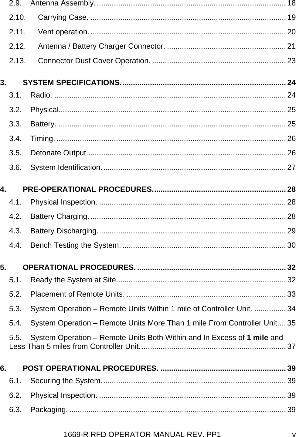 1669-R RFD OPERATOR MANUAL REV. PP1  v2.9. Antenna Assembly.......................................................................................... 18 2.10. Carrying Case. ............................................................................................ 19 2.11. Vent operation............................................................................................. 20 2.12. Antenna / Battery Charger Connector. ........................................................ 21 2.13. Connector Dust Cover Operation. ............................................................... 23 3. SYSTEM SPECIFICATIONS.............................................................................. 24 3.1. Radio. ............................................................................................................. 24 3.2. Physical........................................................................................................... 25 3.3. Battery. ........................................................................................................... 25 3.4. Timing. ............................................................................................................ 26 3.5. Detonate Output.............................................................................................. 26 3.6. System Identification....................................................................................... 27 4. PRE-OPERATIONAL PROCEDURES............................................................... 28 4.1. Physical Inspection. ........................................................................................ 28 4.2. Battery Charging............................................................................................. 28 4.3. Battery Discharging......................................................................................... 29 4.4. Bench Testing the System. ............................................................................. 30 5. OPERATIONAL PROCEDURES. ...................................................................... 32 5.1. Ready the System at Site................................................................................ 32 5.2. Placement of Remote Units. ........................................................................... 33 5.3. System Operation – Remote Units Within 1 mile of Controller Unit. ............... 34 5.4. System Operation – Remote Units More Than 1 mile From Controller Unit.... 35 5.5. System Operation – Remote Units Both Within and In Excess of 1 mile and Less Than 5 miles from Controller Unit..................................................................... 37 6. POST OPERATIONAL PROCEDURES. ........................................................... 39 6.1. Securing the System....................................................................................... 39 6.2. Physical Inspection. ........................................................................................ 39 6.3. Packaging. ...................................................................................................... 39 