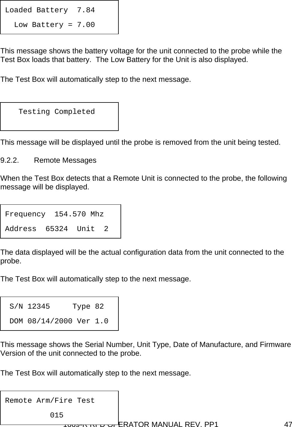 1669-R RFD OPERATOR MANUAL REV. PP1  47  This message shows the battery voltage for the unit connected to the probe while the Test Box loads that battery.  The Low Battery for the Unit is also displayed. The Test Box will automatically step to the next message. This message will be displayed until the probe is removed from the unit being tested. 9.2.2. Remote Messages When the Test Box detects that a Remote Unit is connected to the probe, the following message will be displayed.   The data displayed will be the actual configuration data from the unit connected to the probe. The Test Box will automatically step to the next message.   This message shows the Serial Number, Unit Type, Date of Manufacture, and Firmware Version of the unit connected to the probe. The Test Box will automatically step to the next message.  Frequency  154.570 Mhz  Address  65324  Unit  2  S/N 12345     Type 82   DOM 08/14/2000 Ver 1.0 Remote Arm/Fire Test   015 Loaded Battery  7.84   Low Battery = 7.00    Testing Completed 