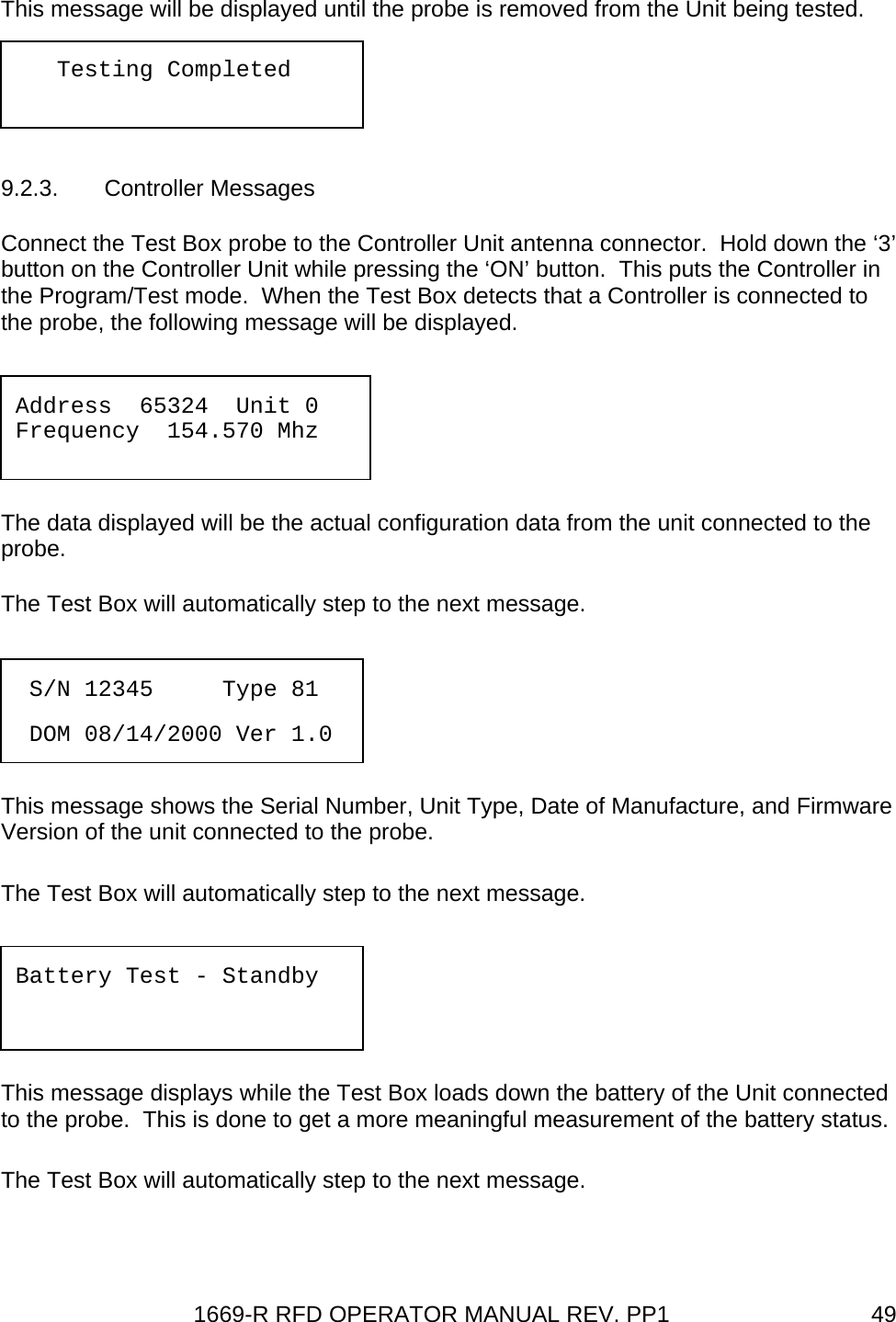 1669-R RFD OPERATOR MANUAL REV. PP1  49This message will be displayed until the probe is removed from the Unit being tested.   9.2.3. Controller Messages Connect the Test Box probe to the Controller Unit antenna connector.  Hold down the ‘3’ button on the Controller Unit while pressing the ‘ON’ button.  This puts the Controller in the Program/Test mode.  When the Test Box detects that a Controller is connected to the probe, the following message will be displayed.   The data displayed will be the actual configuration data from the unit connected to the probe. The Test Box will automatically step to the next message.   This message shows the Serial Number, Unit Type, Date of Manufacture, and Firmware Version of the unit connected to the probe. The Test Box will automatically step to the next message.   This message displays while the Test Box loads down the battery of the Unit connected to the probe.  This is done to get a more meaningful measurement of the battery status. The Test Box will automatically step to the next message.    Testing Completed Address  65324  Unit 0 Frequency  154.570 Mhz   S/N 12345     Type 81   DOM 08/14/2000 Ver 1.0 Battery Test - Standby   