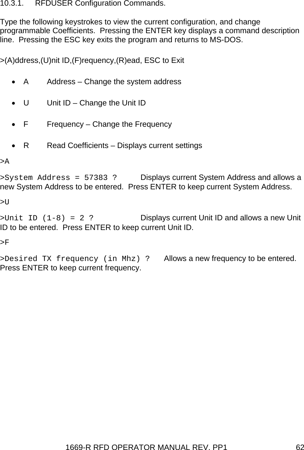 1669-R RFD OPERATOR MANUAL REV. PP1  6210.3.1. RFDUSER Configuration Commands. Type the following keystrokes to view the current configuration, and change programmable Coefficients.  Pressing the ENTER key displays a command description line.  Pressing the ESC key exits the program and returns to MS-DOS. &gt;(A)ddress,(U)nit ID,(F)requency,(R)ead, ESC to Exit •  A  Address – Change the system address •  U  Unit ID – Change the Unit ID •  F  Frequency – Change the Frequency •  R  Read Coefficients – Displays current settings &gt;A &gt;System Address = 57383 ?  Displays current System Address and allows a new System Address to be entered.  Press ENTER to keep current System Address. &gt;U &gt;Unit ID (1-8) = 2 ?    Displays current Unit ID and allows a new Unit ID to be entered.  Press ENTER to keep current Unit ID. &gt;F &gt;Desired TX frequency (in Mhz) ?   Allows a new frequency to be entered.  Press ENTER to keep current frequency. 