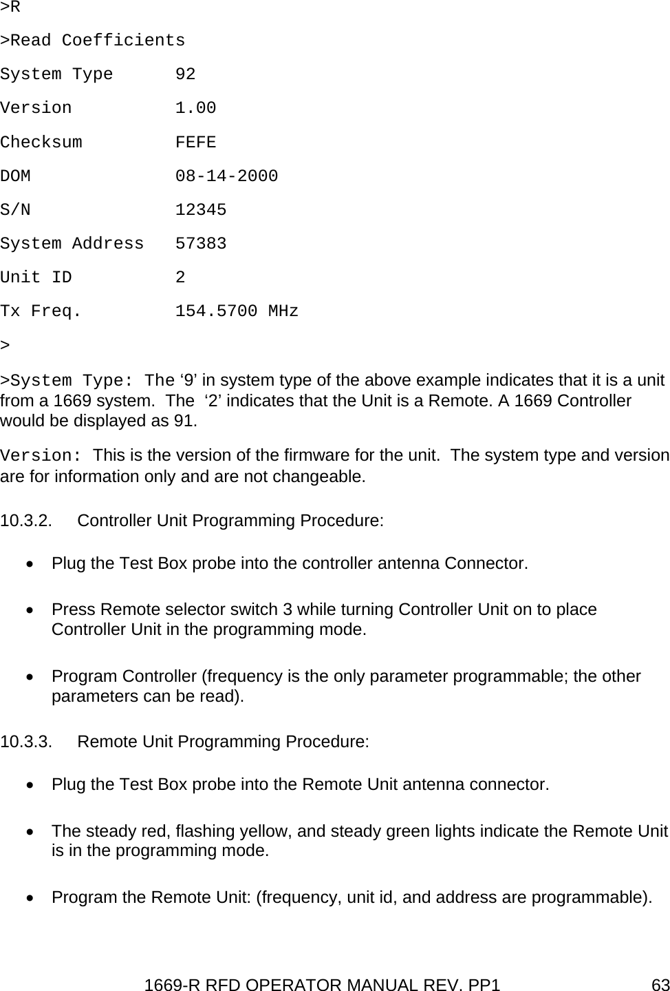 1669-R RFD OPERATOR MANUAL REV. PP1  63&gt;R &gt;Read Coefficients System Type      92 Version          1.00 Checksum         FEFE DOM              08-14-2000 S/N              12345 System Address   57383 Unit ID          2 Tx Freq.         154.5700 MHz &gt; &gt;System Type: The ‘9’ in system type of the above example indicates that it is a unit from a 1669 system.  The  ‘2’ indicates that the Unit is a Remote. A 1669 Controller would be displayed as 91. Version: This is the version of the firmware for the unit.  The system type and version are for information only and are not changeable. 10.3.2. Controller Unit Programming Procedure: •  Plug the Test Box probe into the controller antenna Connector. •  Press Remote selector switch 3 while turning Controller Unit on to place Controller Unit in the programming mode. •  Program Controller (frequency is the only parameter programmable; the other parameters can be read). 10.3.3. Remote Unit Programming Procedure: •  Plug the Test Box probe into the Remote Unit antenna connector. •  The steady red, flashing yellow, and steady green lights indicate the Remote Unit is in the programming mode. •  Program the Remote Unit: (frequency, unit id, and address are programmable). 