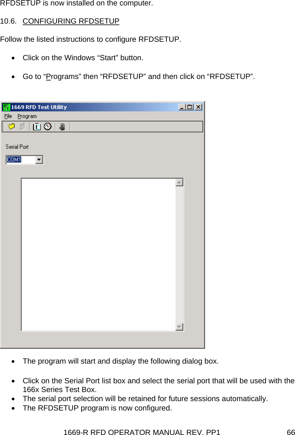 1669-R RFD OPERATOR MANUAL REV. PP1  66RFDSETUP is now installed on the computer. 10.6. CONFIGURING RFDSETUP Follow the listed instructions to configure RFDSETUP. •  Click on the Windows “Start” button. • Go to “Programs” then “RFDSETUP” and then click on “RFDSETUP”. •  The program will start and display the following dialog box.  •  Click on the Serial Port list box and select the serial port that will be used with the 166x Series Test Box. •  The serial port selection will be retained for future sessions automatically. •  The RFDSETUP program is now configured. 