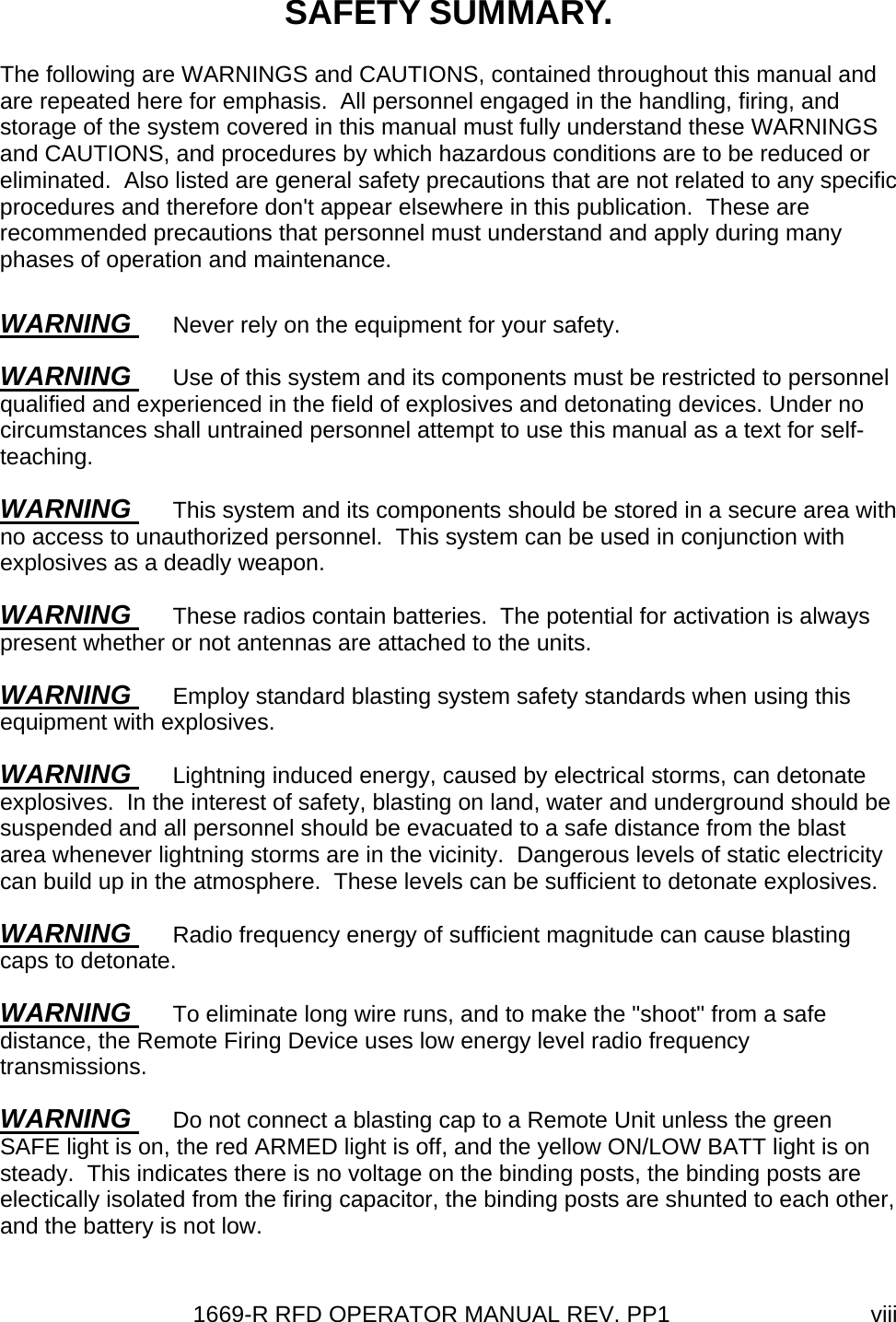 1669-R RFD OPERATOR MANUAL REV. PP1  viiiSAFETY SUMMARY. The following are WARNINGS and CAUTIONS, contained throughout this manual and are repeated here for emphasis.  All personnel engaged in the handling, firing, and storage of the system covered in this manual must fully understand these WARNINGS and CAUTIONS, and procedures by which hazardous conditions are to be reduced or eliminated.  Also listed are general safety precautions that are not related to any specific procedures and therefore don&apos;t appear elsewhere in this publication.  These are recommended precautions that personnel must understand and apply during many phases of operation and maintenance. WARNING  Never rely on the equipment for your safety. WARNING  Use of this system and its components must be restricted to personnel qualified and experienced in the field of explosives and detonating devices. Under no circumstances shall untrained personnel attempt to use this manual as a text for self-teaching. WARNING  This system and its components should be stored in a secure area with no access to unauthorized personnel.  This system can be used in conjunction with explosives as a deadly weapon. WARNING  These radios contain batteries.  The potential for activation is always present whether or not antennas are attached to the units.  WARNING  Employ standard blasting system safety standards when using this equipment with explosives. WARNING  Lightning induced energy, caused by electrical storms, can detonate explosives.  In the interest of safety, blasting on land, water and underground should be suspended and all personnel should be evacuated to a safe distance from the blast area whenever lightning storms are in the vicinity.  Dangerous levels of static electricity can build up in the atmosphere.  These levels can be sufficient to detonate explosives. WARNING  Radio frequency energy of sufficient magnitude can cause blasting caps to detonate. WARNING  To eliminate long wire runs, and to make the &quot;shoot&quot; from a safe distance, the Remote Firing Device uses low energy level radio frequency transmissions.  WARNING  Do not connect a blasting cap to a Remote Unit unless the green SAFE light is on, the red ARMED light is off, and the yellow ON/LOW BATT light is on steady.  This indicates there is no voltage on the binding posts, the binding posts are electically isolated from the firing capacitor, the binding posts are shunted to each other, and the battery is not low. 