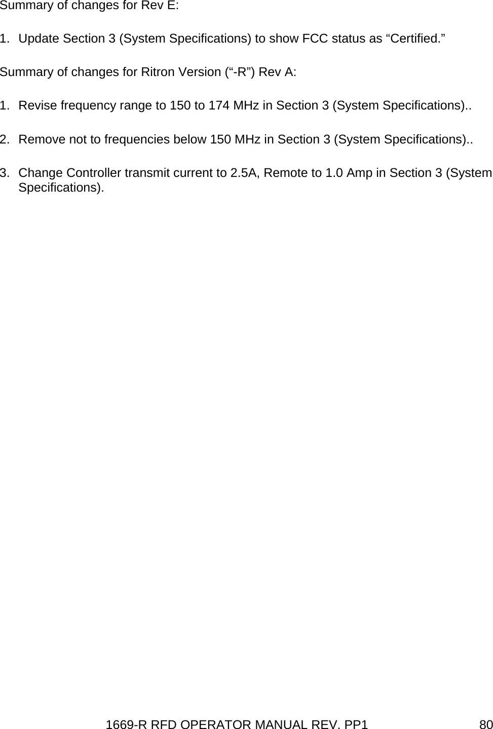 1669-R RFD OPERATOR MANUAL REV. PP1  80Summary of changes for Rev E: 1.  Update Section 3 (System Specifications) to show FCC status as “Certified.” Summary of changes for Ritron Version (“-R”) Rev A: 1.  Revise frequency range to 150 to 174 MHz in Section 3 (System Specifications).. 2.  Remove not to frequencies below 150 MHz in Section 3 (System Specifications).. 3.  Change Controller transmit current to 2.5A, Remote to 1.0 Amp in Section 3 (System Specifications).  