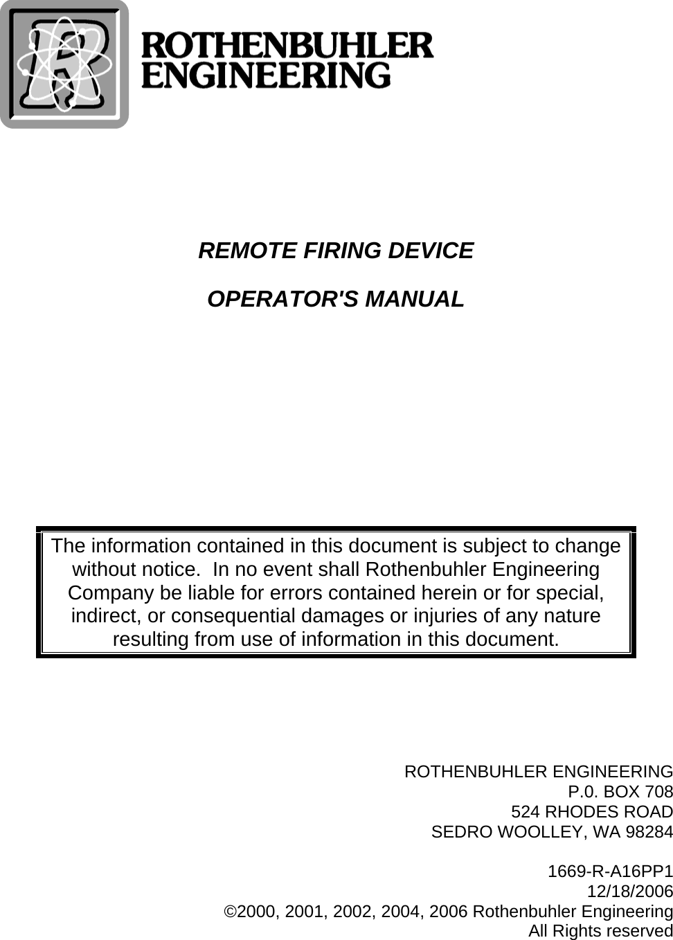    REMOTE FIRING DEVICE OPERATOR&apos;S MANUAL     The information contained in this document is subject to change without notice.  In no event shall Rothenbuhler Engineering Company be liable for errors contained herein or for special, indirect, or consequential damages or injuries of any nature resulting from use of information in this document.      ROTHENBUHLER ENGINEERING P.0. BOX 708 524 RHODES ROAD SEDRO WOOLLEY, WA 98284  1669-R-A16PP1 12/18/2006 ©2000, 2001, 2002, 2004, 2006 Rothenbuhler Engineering All Rights reserved 